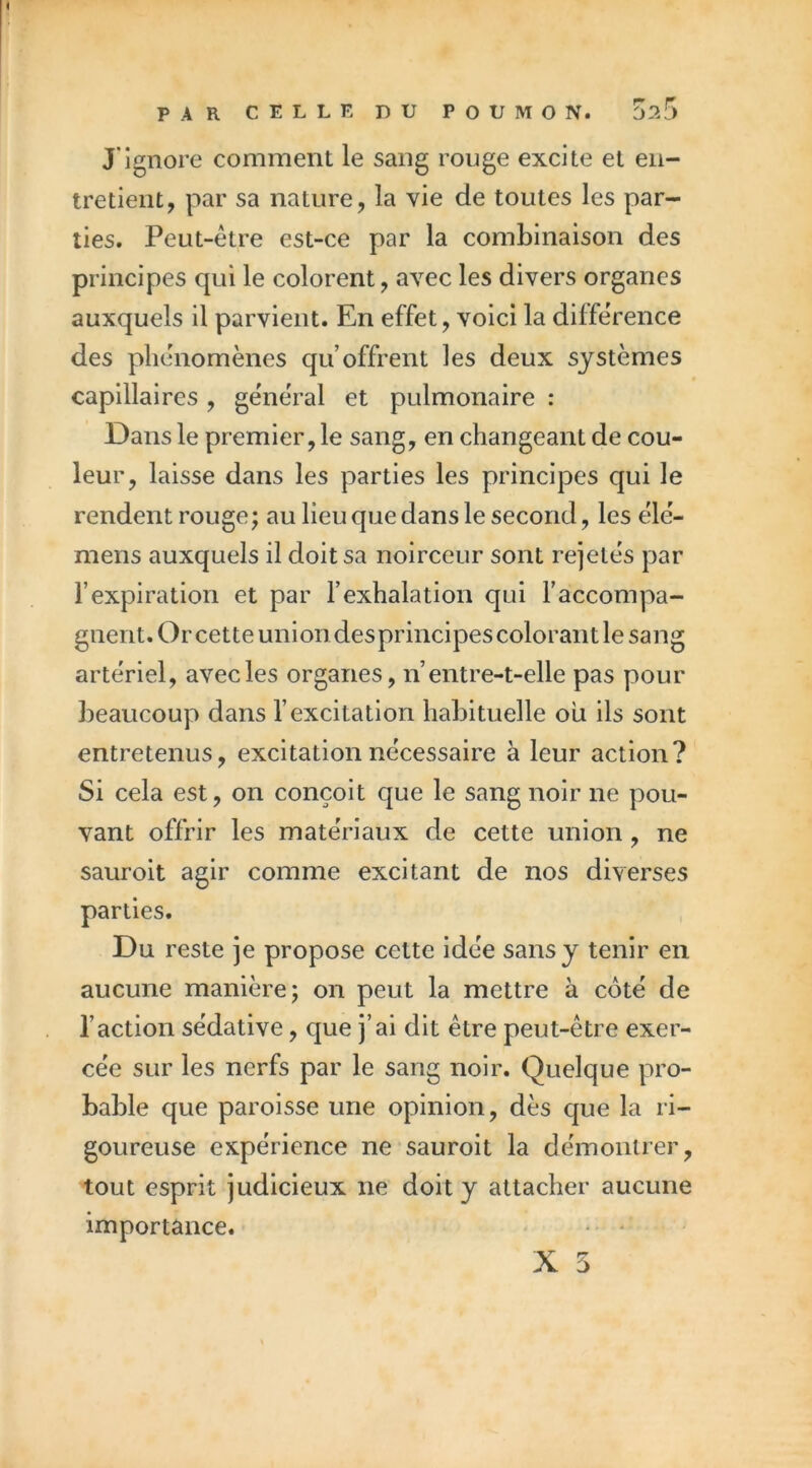 J'ignore comment le sang rouge excite et en- tretient, par sa nature, la vie de toutes les par- ties. Peut-être est-ce par la combinaison des principes qui le colorent, avec les divers organes auxquels il parvient. En effet, voici la différence des phénomènes qu’offrent les deux systèmes capillaires, général et pulmonaire : Dans le premier, le sang, en changeant de cou- leur, laisse dans les parties les principes qui le rendent rouge ; au lieu que dans le second, les élé- mens auxquels il doit sa noirceur sont rejetés par l’expiration et par l’exhalation qui l’accompa- gnent. Or cette union des principes colorant le sang artériel, avec les organes, n’entre-t-elle pas pour lîeaucoup dans l’excitation habituelle ou ils sont entretenus, excitation nécessaire à leur action? Si cela est, on conçoit que le sang noir ne pou- vant offrir les matériaux de cette union, ne sauroit agir comme excitant de nos diverses parties. Du reste je propose cette idée sans y tenir en aucune manière; on peut la mettre à coté de l’action sédative, que j’ai dit être peut-être exer- cée sur les nerfs par le sang noir. Quelque pro- bable que paroisse une opinion, dès que la ri- goureuse expérience ne sauroit la démontrer, tout esprit judicieux ne doit y attacher aucune importance. • *