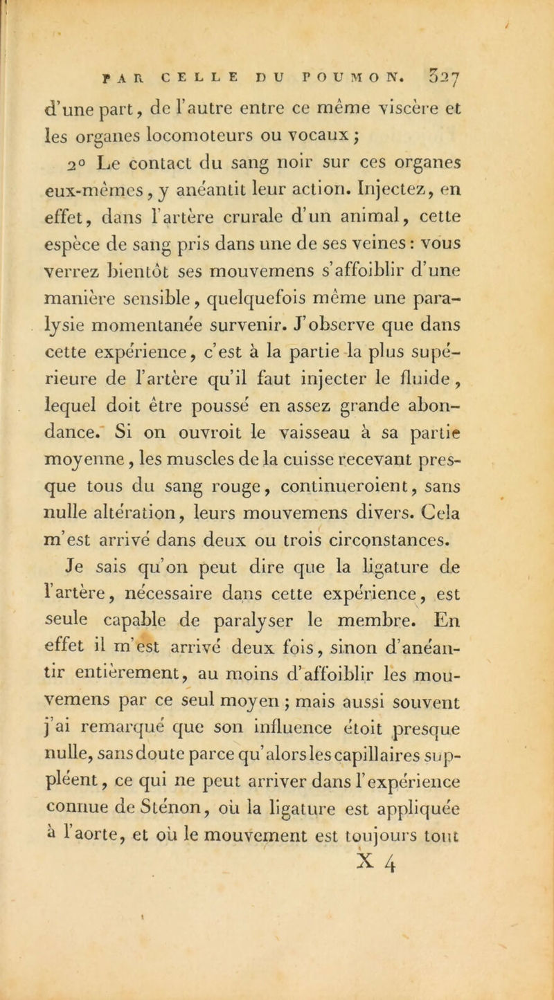 d’une part, de l’autre entre ce meme viscère et les organes locomoteurs ou vocaux ; 2° Le contact du sang noir sur ces organes eux-mèmcs, y anéantit leur action. Injectez, en effet, dans l’artère crurale d’un animal, cette espèce de sang pris dans une de ses veines : vous verrez bientôt ses mouvemens s’affoiblir d’une manière sensible, quelquefois meme une para- lysie momentanée survenir. J’observe que dans cette expérience, c’est à la partie-la plus supé- rieure de l’artère qu’il faut injecter le fluide, lequel doit être poussé en assez grande abon- dance. Si on ouvroit le vaisseau à sa partie moyenne, les muscles de la cuisse recevant pres- que tous du sang rouge, continueroient, sans nulle altération, leurs mouvemens divers. Cela m’est arrivé dans deux ou trois circonstances. Je sais qu’on peut dire que la ligature de l’artère, nécessaire dans cette expérience, est seule capable de paralyser le membre. En effet il m’est arrivé deux fois, sinon d’anéan- tir entièrement, au moins d’affoiblir les mou- vemens par ce seul moyen ; mais aussi souvent j’ai remarqué que son influence étoit presque nulle, sans doute parce qu’alors les capillaires sup- pléent, ce qui ne peut arriver dans l’expérience connue deSténon, ou la ligature est appliquée à l’aorte, et ou le mouvement est toujours tout I