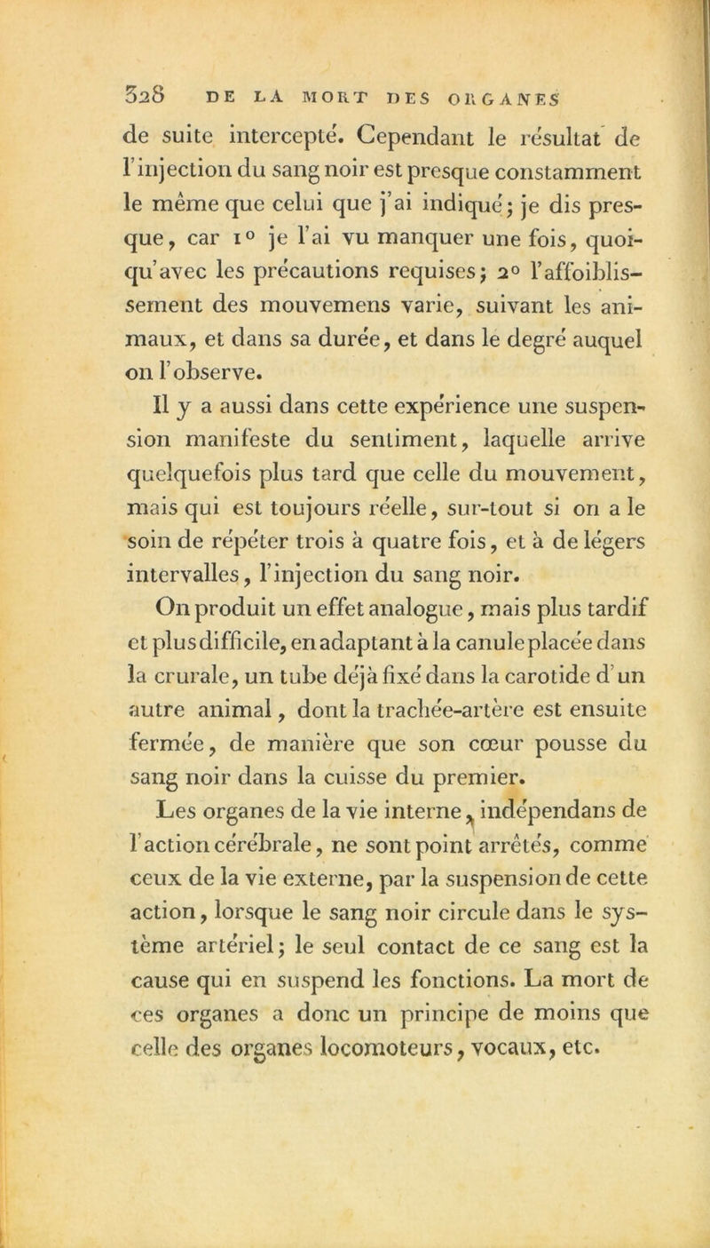 de suite intercepte. Cependant le résultat de rinjection du sang noir est presque constamment le même que celui que j’ai indique; je dis pres- que, car lo je l’ai vu manquer une fois, quoi- qu’avec les précautions requises; 2° l’affoiblis- sement des mouvemens varie, suivant les ani- maux, et dans sa durée, et dans le degré auquel on l’observe. «y a aussi dans cette expérience une suspen- sion manifeste du sentiment, laquelle arrive quelquefois plus tard que celle du mouvement, mais qui est toujours réelle, sur-tout si on a le soin de répéter trois à quatre fois, et à de légers intervalles, l’injection du sang noir. On produit un effet analogue, mais plus tardif et plus difficile, en adaptant à la canule placée dans la crurale, un tube déjà fixé dans la carotide d’un autre animal, dont la tracliée-artère est ensuite fermée, de manière que son cœur pousse du sang noir dans la cuisse du premier. Les organes de la vie interne ^ indépendans de l’action cérébrale, ne sont point arrêtés, comme ceux de la vie externe, par la suspension de cette action, lorsque le sang noir circule dans le sys- tème artériel ; le seul contact de ce sang est la cause qui en suspend les fonctions. La mort de ces organes a donc un principe de moins que celle des organes locomoteurs, vocaux, etc.