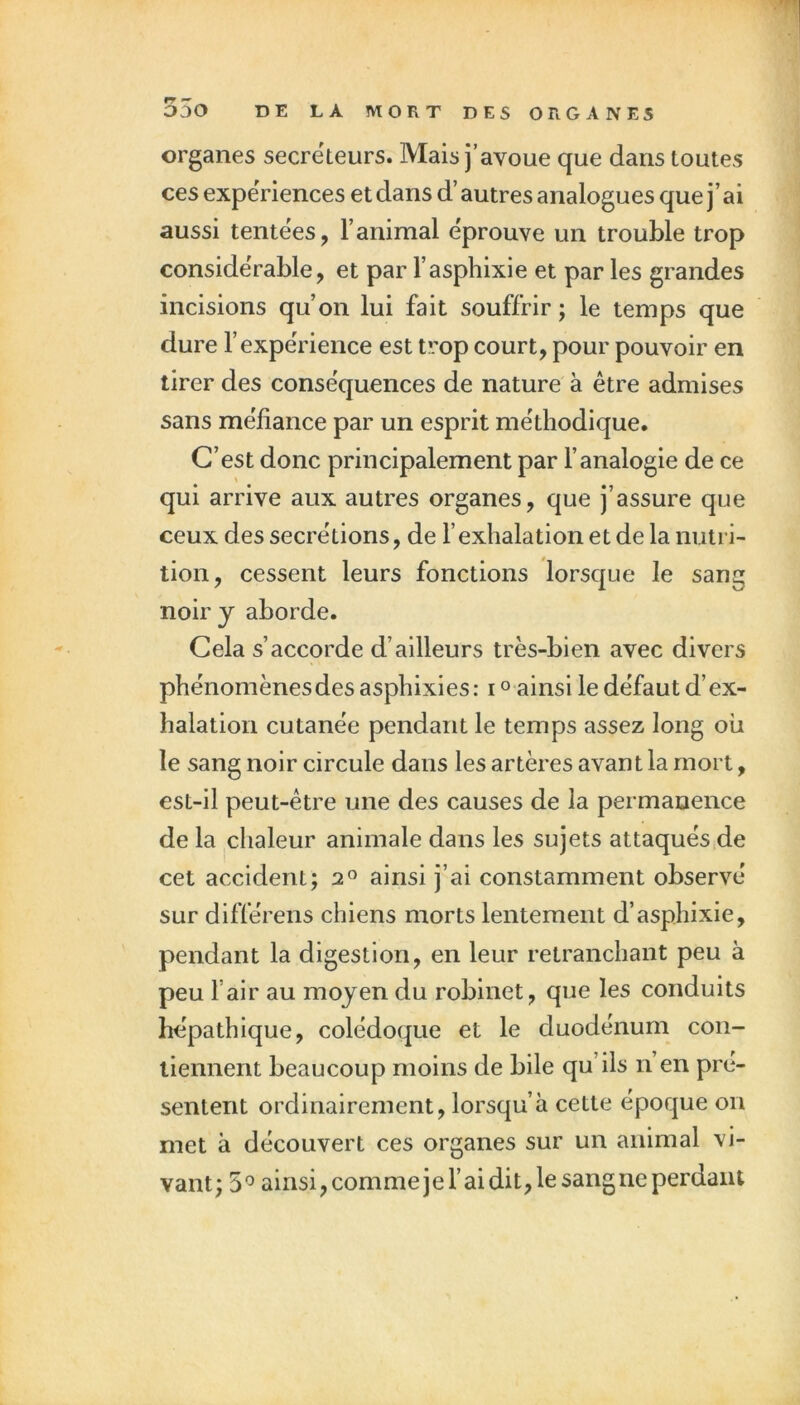 organes secrëteurs. Mais j’avoue que dans toutes ces expériences et dans d’autres analogues que j’ai aussi tentëes, l’animal éprouve un trouble trop considérable, et par l’asphixie et par les grandes incisions qu’on lui fait souffrir ; le temps que dure l’expérience est trop court, pour pouvoir en tirer des conséquences de nature à être admises sans méfiance par un esprit méthodique. C’est donc principalement par l’analogie de ce qui arrive aux autres organes, que j’assure que ceux des secrétions, de l’exhalation et de la nutri- tion, cessent leurs fonctions lorsque le sang noir y aborde. Cela s’accorde d’ailleurs très-bien avec divers phénomènes des asphixies: i ° ainsi le défaut d’ex- halation cutanée pendant le temps assez long où le sang noir circule dans les artères avant la mort, est-il peut-être une des causes de la permanence de la chaleur animale dans les sujets attaqués de cet accident; 2® ainsi j’ai constamment observé sur différens chiens morts lentement d’asphixie, pendant la digestion, en leur retranchant peu à peu l’air au moyen du robinet, que les conduits hépathique, colédoque et le duodénum con- tiennent beaucoup moins de bile qu’ils n en pré- sentent ordinairement, lorsqu’à cette époque on met à découvert ces organes sur un animal vi- vant; 5^ ainsi, commeje l’ai dit, le sangne perdant