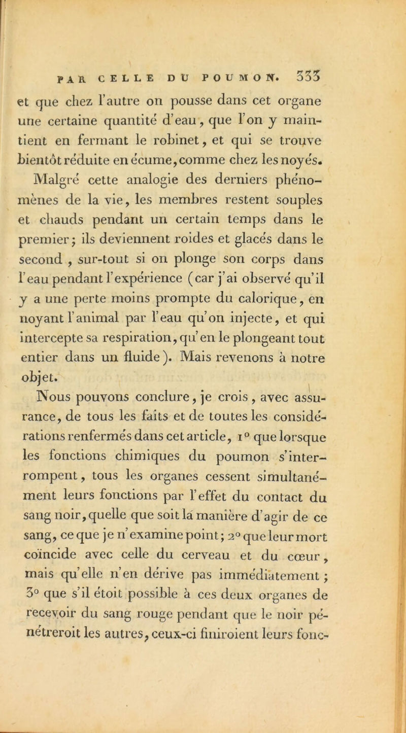 et que chez l’autre on pousse dans cet organe une certaine quantité d’eau, que l’on y main- tient en fermant le robinet, et qui se trouve bientôt réduite en écume, comme chez les noyés. Malgré cette analogie des derniers phéno- mènes de la vie, les membres restent souples et chauds pendant un certain temps dans le premier J ils deviennent roides et glacés dans le second , sur-tout si on plonge son corps dans l’eau pendant l’expérience (car j’ai observé qu’il y a une perte moins prompte du calorique, en noyant ranimal par l’eau qu’on injecte, et qui intercepte sa respiration, qu’en le plongeant tout entier dans un fluide ). Mais revenons à notre objet. Nous pouvons conclure, je crois , avec assu- rance, de tous les faits et de toutes les considé- rations renfermés dans cet article, i ° que lorsque les fonctions chimiques du poumon s’inter- rompent, tous les organes cessent simultané- ment leurs fonctions par l’effet du contact du sang noir, quelle que soit la manière d’agir de ce sang, ce que je n’examine point; que leur mort coïncide avec celle du cerveau et du cœur, mais quelle n’en dérive pas immédiatement ; 3° que s’il etoit possible à ces deux organes de recevoir du sang rouge pendant que le noir pé- nétreroit les autres, ceux-ci finiroient leurs fonc-