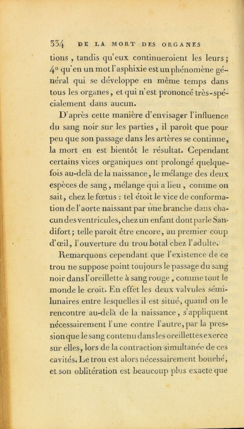 lions , tandis qu’eux continueroient. les leurs; 4° qu’en un mot l’asphixie est un phénomène gè- nèial qui se développe en même temps dans tous les organes, et qui n’est prononcé très-spé- cialement dans aucun. D’après cette manière d’envisager l’influence du sang noir sur les parties, il paroît que pour peu que son passage dans les artères se continue, la mort en est bientôt le résultat. Cependant certains vices organiques ont prolongé quelque- fois au-delà de la naissance, le mélange des deux espèces de sang, mélange qui a lieu , comme on sait, chez le fœtus : tel étoit le vice de conforma- tion de l’aorte naissant par une branche dans cha- cun des ventricules, chez un enfant dont parle San- difort; telle paroît être encore, au premier coup d’œil, l’ouverture du troubotal chez l’adulte. Remarquons cependant que l’existence de ce trou ne suppose point toujours le passage du sang noir dans l’oreillette à sang rouge, comme tout le monde le croit. En effet les deux valvules sémi- lunaires entre lesquelles il est situé-, quand on le rencontre au-delà de la naissance, s’appliquent nécessairement l’une contre l’autre,par la pres- sion que le sang contenu d ans les oreillettes exerce sur elles, lors de la contraction simultanée de ces cavités. Le trou est alors nécessairement bouché, et son oblitération est beaucoup plus exacte que