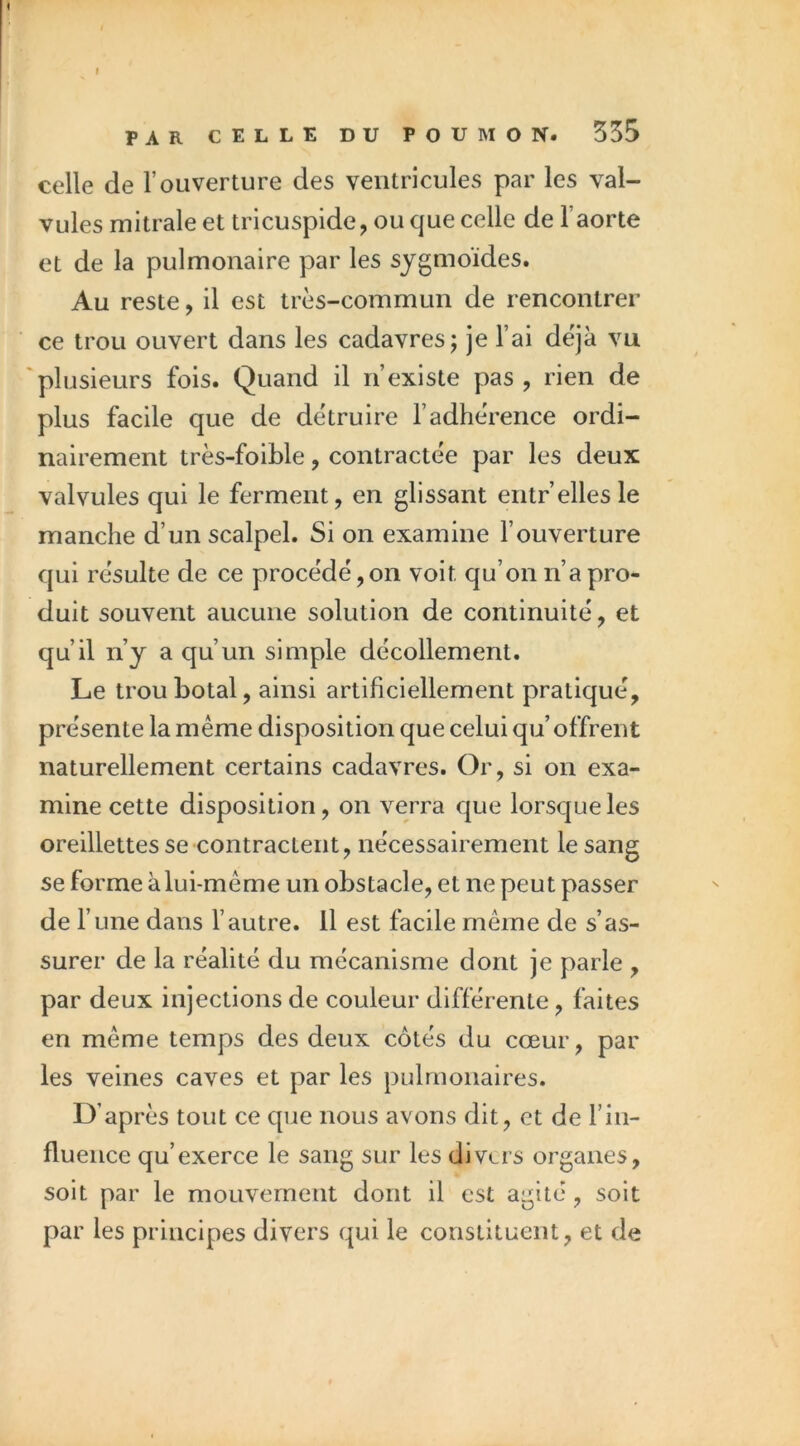 I PAR CELLE DU POUMON. 335 celle de l’ouverture des ventricules par les val- vules mitrale et tricuspide, ou que celle de l’aorte et de la pulmonaire par les sygmoïdes. Au reste, il est très-commun de rencontrer ce trou ouvert dans les cadavres; je l’ai déjà vu plusieurs fois. Quand il n’existe pas , rien de plus facile que de détruire l’adhérence ordi- nairement très-foible, contractée par les deux valvules qui le ferment, en glissant entr’elles le manche d’un scalpel. Si on examine l’ouverture qui résulte de ce procédé,on voit qu’on n’a pro- duit souvent aucune solution de continuité, et qu’il n’y a qu’un simple décollement. Le trouhotal, ainsi artificiellement pratiqué, présente la même disposition que celui qu’offrent naturellement certains cadavres. Or, si on exa- mine cette disposition, on verra que lorsque les oreillettes se contractent, nécessairement le sang se forme à lui-même un obstacle, et ne peut passer de l’une dans l’autre, il est facile même de s’as- surer de la réalité du mécanisme dont je parle , par deux injections de couleur différente, faites en même temps des deux côtés du cœur, par les veines caves et par les pulmonaires. D’après tout ce que nous avons dit, et de l’in- fluence qu’exerce le sang sur les divers organes, soit par le mouvement dont il est agité, soit par les principes divers qui le constituent, et de