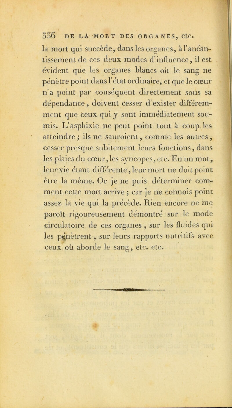 la mort qui succède, dans les organes, àTanèan- tissement de ces deux modes d’influence, il est évident que les organes Lianes où le sang ne pénètre point dans l’état ordinaire, et que le cœur n’a point par conséquent directement sous sa dépendance, doivent cesser d’exister différem- ment que ceux qui y sont immédiatement sou- mis. L’aspLixie ne peut point tout à coup les atteindre ; ils ne sauroient, comme les autres , cesser presque suLltement leurs fonctions, dans les plaies du cœur,les syncopes, etc. En un mot, leur vie étant différente, leur mort ne doit point être la même. Or je ne puis déterminer com- ment cette mort arrive ; car je ne connois point assez la vie qui la précède. Rien encore ne me paroît rigoureusement démontré sur le mode circulatoire de ces organes , sur les fluides qui les pénètrent, sur leurs rapports nutritifs avec ceux où aborde le sang, etc. etc.