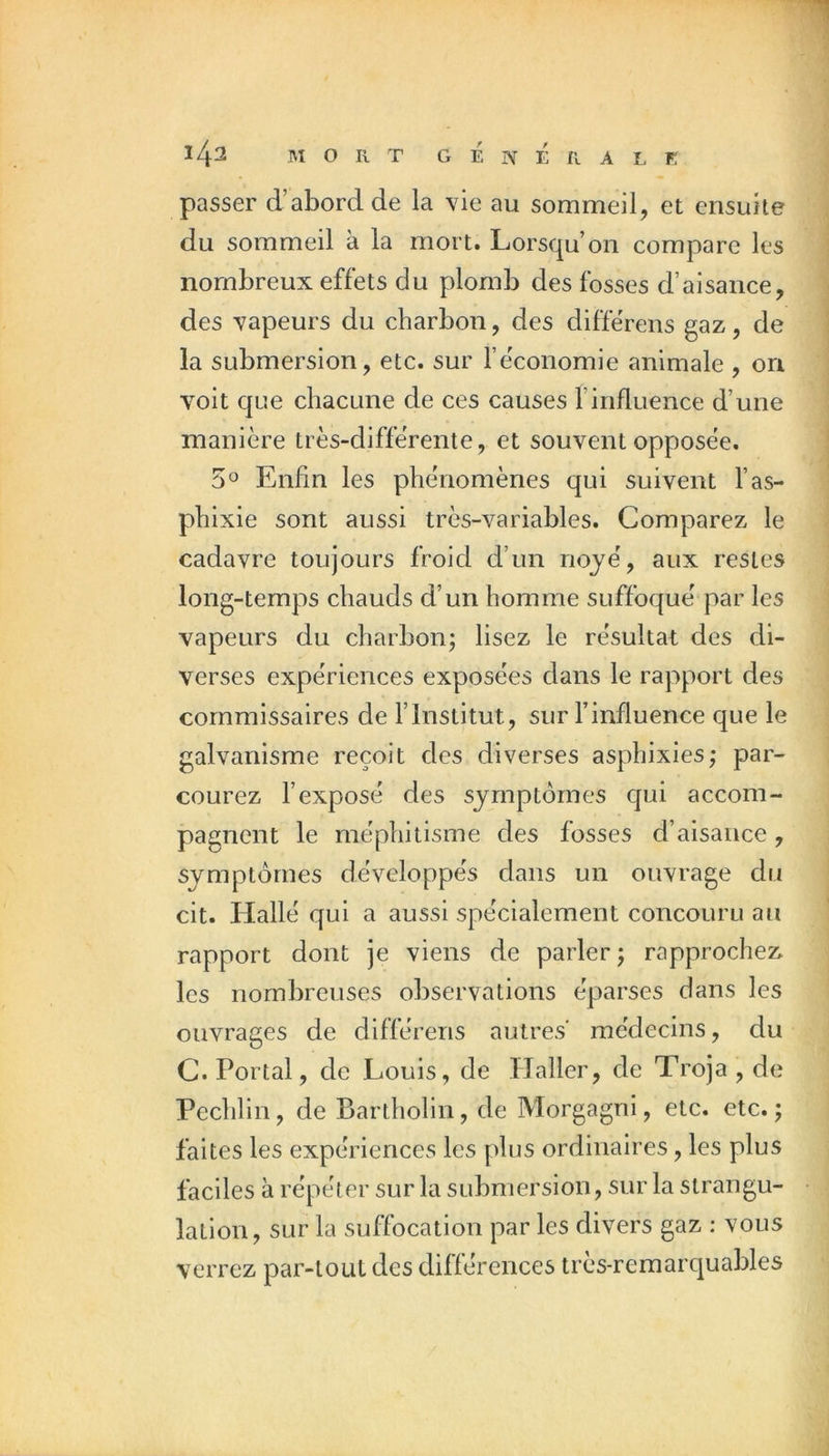 142 MORT G É N É R A L K passer d’abord de la vie au sommeil, et ensuite du sommeil à la mort. Lorsqu’on compare les nombreux effets du plomb des fosses d’aisance, des vapeurs du charbon, des differens gaz, de la submersion, etc. sur l’économie animale , on voit que chacune de ces causes l’influence d’une manière très-diffèrente, et souvent opposée. 5° Enfin les phénomènes qui suivent l’as- phixie sont aussi très-variables. Comparez le cadavre toujours froid d’un noyé, aux restes long-temps chauds d’un homme suffoqué par les vapeurs du charbon; lisez le résultat des di- verses expériences exposées dans le rapport des commissaires de l’Institut, sur l’influence que le galvanisme reçoit des diverses asphixies; par- courez l’exposé des symptômes cjui accom- pagnent le méphitisme des fosses d’aisance, symptômes développés dans un ouvrage du cit. Hallé qui a aussi spécialement concouru au rapport dont je viens de parler; rapprochez les nombreuses observations éparses dans les ouvrages de différens autres’ médecins, du C. Portai, de Louis, de lîaller, de Troja , de Pechlin, de Bartholin, de Morgagni, etc. etc. ; faites les expériences les plus ordinaires, les plus faciles à répéter sur la submersion, sur la strangu- lation, sur la suffocation par les divers gaz : vous verrez par-tout des différences très-remarquables