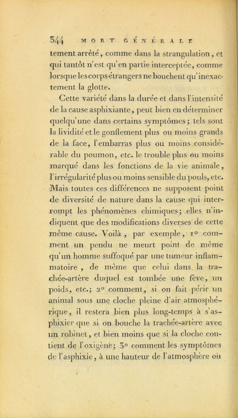 tementarrêté, comme dans la strangulation, et qui tantôt n’est qu’en partie interceptée, comme lorsque les corps étrangers ne bouchent qu’inexac- tement la glotte. Cette variété dans la durée et dans l’intensité de la cause asphixiante, peut bien en déterminer quelqu’une dans certains symptômes; tels sont la lividité et le gonflement plus ou moins grands de la face, l’embarras plus ou moins considé- rable du poumon, etc. le trouble plus ou moins marqué dans les fonctions de la vie animale, l’irrégularité plus ou moins sensible du pouls, etc. Mais toutes ces différences ne supposent point de diversité de nature dans la cause qui inter- rompt les phénomènes chimiques; elles n’in- diquent que des modifications diverses de cette même cause. Voilà, par exemple, com- ment un pendu ne meurt point de même qu’un homme suffoqué par une tumeur inflam- matoire , de même que celui dans la tra- chée-artère duquel est tombée une fève, un poids, etc.; comment, si on fait périr un animal sous une cloche pleine d’air atmosphé- rique, il restera bien plus long-temps à s’as- phixier que si on bouche la trachée-artère avec un robinet, et bien moins que si la cloche con- tient de l’oxigène; 5^^ comment les symptômes de l’asphixie, à une hauteur de l’atmosphère ou