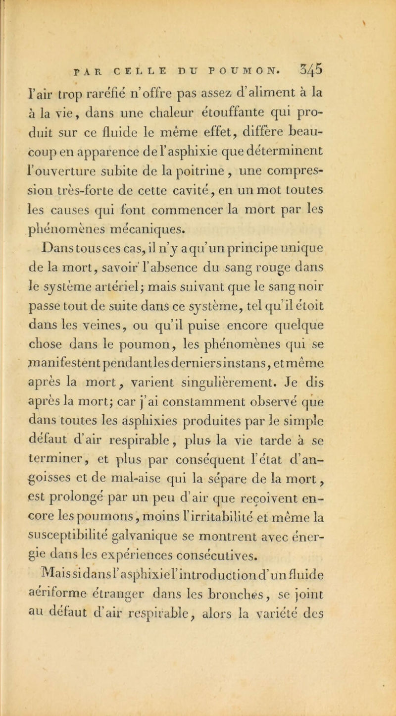 l’air trop raréfié n’offre pas assez d’aliment à la à la vie, dans une chaleur étouffante qui pro- duit sur ce fluide le même effet, diffère beau- coup en apparence de l’asphixie que déterminent l’ouverture subite de la poitrine , une compres- sion très-forte de cette cavité, en un mot toutes les causes qui font commencer la mort par les phénomènes mécaniques. Dans tous ces cas, il n’y aqu’un principe unique de la mort, savoir' fabsence du sang rouge dans le système artériel; mais suivant que le sang noir passe tout de suite dans ce système, tel qu’il étoit dans les veines, ou qu’il puise encore quelque chose dans le poumon, les phénomènes qui se manifestent pendantles derniers instans,etmêmc après la mort, varient singulièrement. Je dis après la mort; car j’ai constamment observé que dans toutes les asphixies produites par le simple défaut d’air respirable, plus la vie tarde à se terminer, et plus par conséquent fétat d’an- goisses et de mal-aise qui la sépare de la mort, est prolongé par un peu d’air que reçoivent en- core les poumons, moins l’irritabilité et même la susceptibilité galvanique se montrent avec éner- gie dans les expériences consécutives. Malssidansfasphixief introduction d’un fluide aeriforme étranger dans les bronches, se joint au défaut d’air respirable, alors la variété des