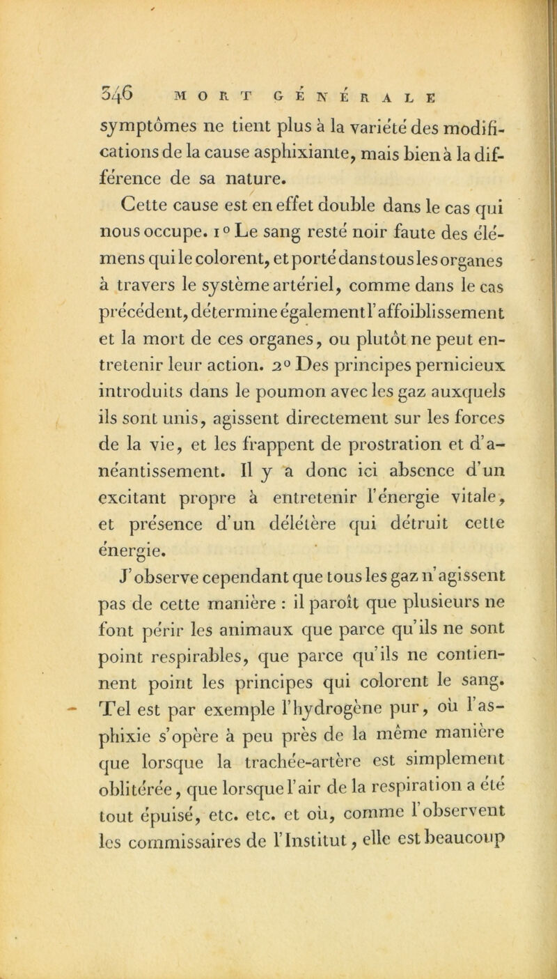 symptômes ne tient plus à la variété des modifi- cations de la cause asphixiante, mais bien à la dif- férence de sa nature. Cette cause est en effet double dans le cas qui nous occupe. i° Le sang resté noir faute des élé- mens qui le colorent, et porté dans tous les organes à travers le système artériel, comme dans le cas précédent, détermine également raffoiblissement et la mort de ces organes, ou plutôt ne peut en- tretenir leur action. 2^ Des principes pernicieux introduits dans le poumon avec les gaz auxquels ils sont unis, agissent directement sur les forces de la vie, et les frappent de prostration et d’a- néantissement. Il y a donc ici absence d’un excitant propre à entretenir l’énergie vitale, et présence d’un délétère qui détruit cette énergie. J’observe cependant que tous les gaz n’agissent pas de cette manière : il paroît que plusieurs ne font périr les animaux que parce qu’ils ne sont point respirables, que parce qu’ils ne contien- nent point les principes qui colorent le sang. Tel est par exemple l’hydrogène pur, où 1 as- phixie s’opère à peu près de la même manière que lorsque la trachée-artère est simplement oblitérée, que lorsque l’air de la respiration a été tout épuisé, etc. etc. et où, comme 1 observent les commissaires de l’Institut, elle est beaucoup