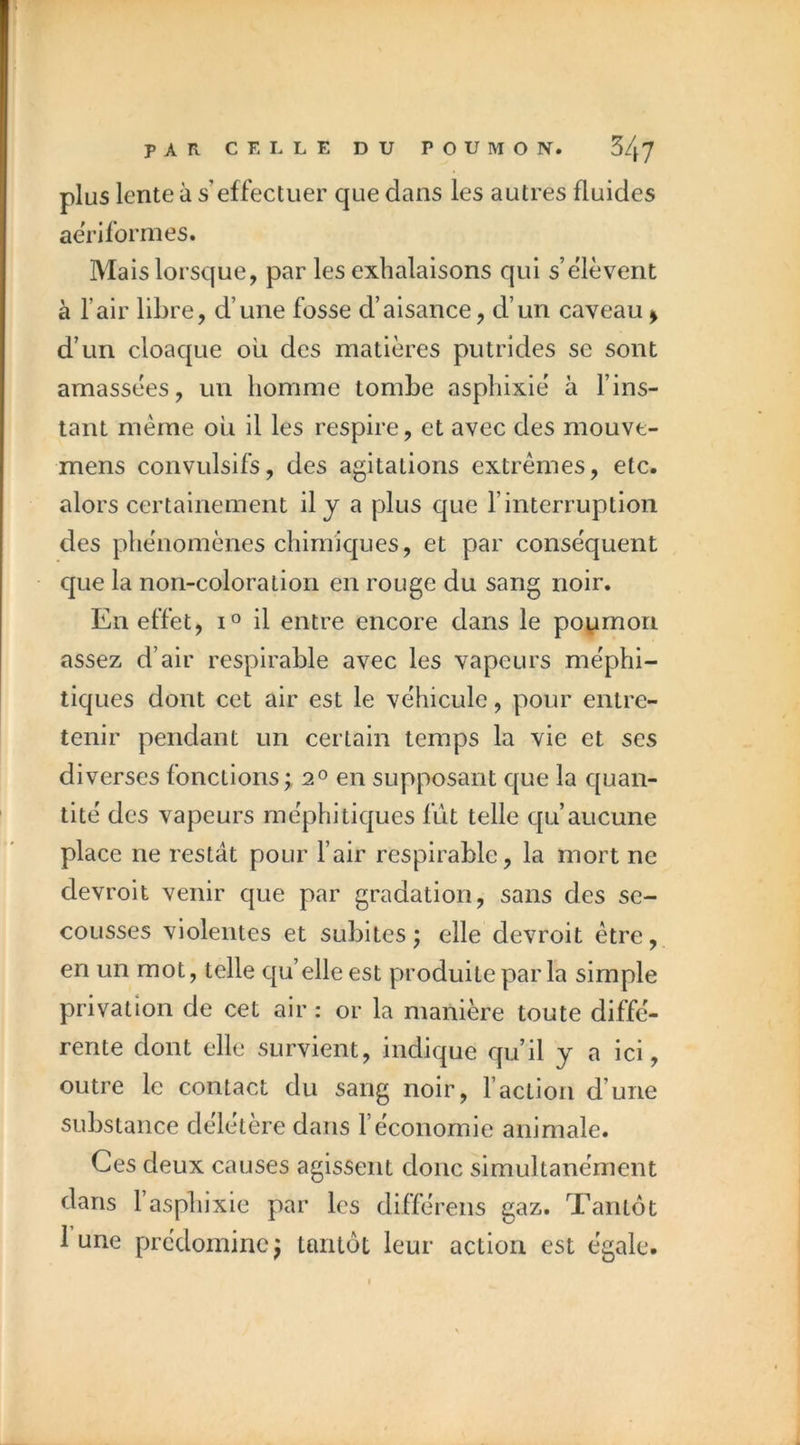 plus lente à s’effectuer que dans les autres fluides aeriformes. Maisloi’sque, par les exhalaisons qui s’élèvent à l’air libre, d’une fosse d’aisance, d’un caveau ^ d’un cloaque ou des matières putrides se sont amassées, un homme tombe asphixié à l’ins- tant même oii il les respire, et avec des mouve- mens convulsifs, des agitations extrêmes, etc. alors certainement il j a plus que l’interruption des phénomènes chimiques, et par conséquent que la non-coloration en rouge du sang noir. En effet, il entre encore dans le poumon assez d’air respirable avec les vapeurs méphi- tiques dont cet air est le véhicule, pour entre- tenir pendant un certain temps la vie et ses diverses fonctions ; 2° en supposant que la quan- tité des vapeurs méphitiques fût telle qu’aucune place ne restât pour l’air respirable, la mort ne devroit venir que par gradation, sans des se- cousses violentes et subites; elle devroit être, en un mot, telle qu’elle est produite par la simple privation de cet air : or la manière toute diffé- rente dont elle survient, indique qu’il y a ici, outre le contact du sang noir, l’action d’une substance délétère dans l’économie animale. Ces deux causes agissent donc simultanément dans l’asphixie par les différens gaz. Tantôt lune prédomine; tantôt leur action est égale.