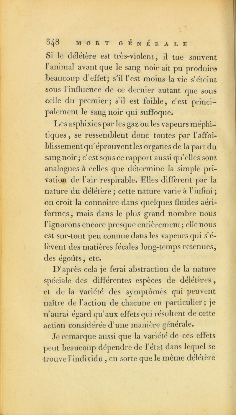 Si le deletere est tres-violeiit, il tue souvent ranimai avant que le sang noir ait pu produire beaucoup d’effet; sll l’est moins la vie s’ëteint sous l’influence de ce dernier autant que sous celle du premier; s’il est foible, c’est princi- palement le sang noir qui suffoque. Les asphixies par les gaz ou les vapeurs méphi- tiques, se ressemblent donc toutes par l’affoi- blissementqu’éprouventles organes de la part du sang noir ; c’est squs ce rapport aussi c[u’elles sont analogues à celles que détermine la simple pri- vation de l’air respirable. Elles different par la nature du délétère ; cette nature varie à l’infini ; on croit la connoître dans quelques fluides aéri- formes, mais dans le plus grand nombre nous l’ignorons encore presque entièrement; eile nous est sur-tout peu connue dans les vapeurs qui s’é- lèvent des matières fécales long-temps retenues, des égoiîts, etc. D’après cela je ferai abstraction de la nature spéciale des différentes espèces de délétères, et de la variété des sj^mptômês qui peuvent naître de l’action de chacune en particulier; je n’aurai égard qu’aux effets qui résultent de cette action considérée d’une manière générale. Je remarque aussi que la variété de ces effets peut beaucoup dépendre de l’état dans lequel se trouve l’individu, en sorte que le même délétère