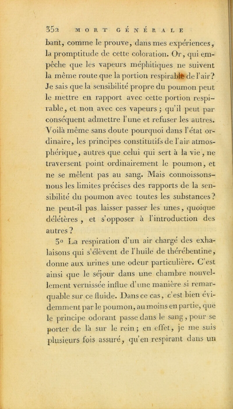 s 553 MORT GÉnÉPlALE haut, comme le prouve, dans mes expériences, la promptitude de cette coloration. Or, qui em- pêche que les vapeurs méy)hltiques ne suivent la même route que la portion resplrabl^ de l’air? Je sais que la sensibilité propre du poumon peut le mettre en rapport avec cette portion respi- rable, et non avec ces vapeurs ; qu’il peut par conséquent admettre l’une et refuser les autres. Voilà même sans doute pourquoi dans l’état or- dinaire, les principes constitutifs de fair- atmos- phérique, autres que celui qui sert à la vie, ne traversent point ordinairement le poumon, et ne se mêlent pas au sang. Mais connoissons- iiOLis les limites précises des rapports de la sen- sibilité du poumon avec toutes les substances? ne peut-il pas laisser passer les unes, quoique délétères , et s’opposer à fintroduction des autres ? 50 La respiration d’un air chargé des exha- laisons qui s’élèvent de l’huile de therebentine, donne aux urines une odeur particulière. C’est ainsi que le séjour dans une chambre nouvel- lement vernissée influe d’une manière si remar- quable sur ce fluide. Dans ce cas, c’est bien évi- demment par le poumon, au moins en partie, que le principe odorant passe dans le sang , pour se porter de là sur le rein; en eflet, je me suis plusieurs fois assuré, qu’en respirant dans un /