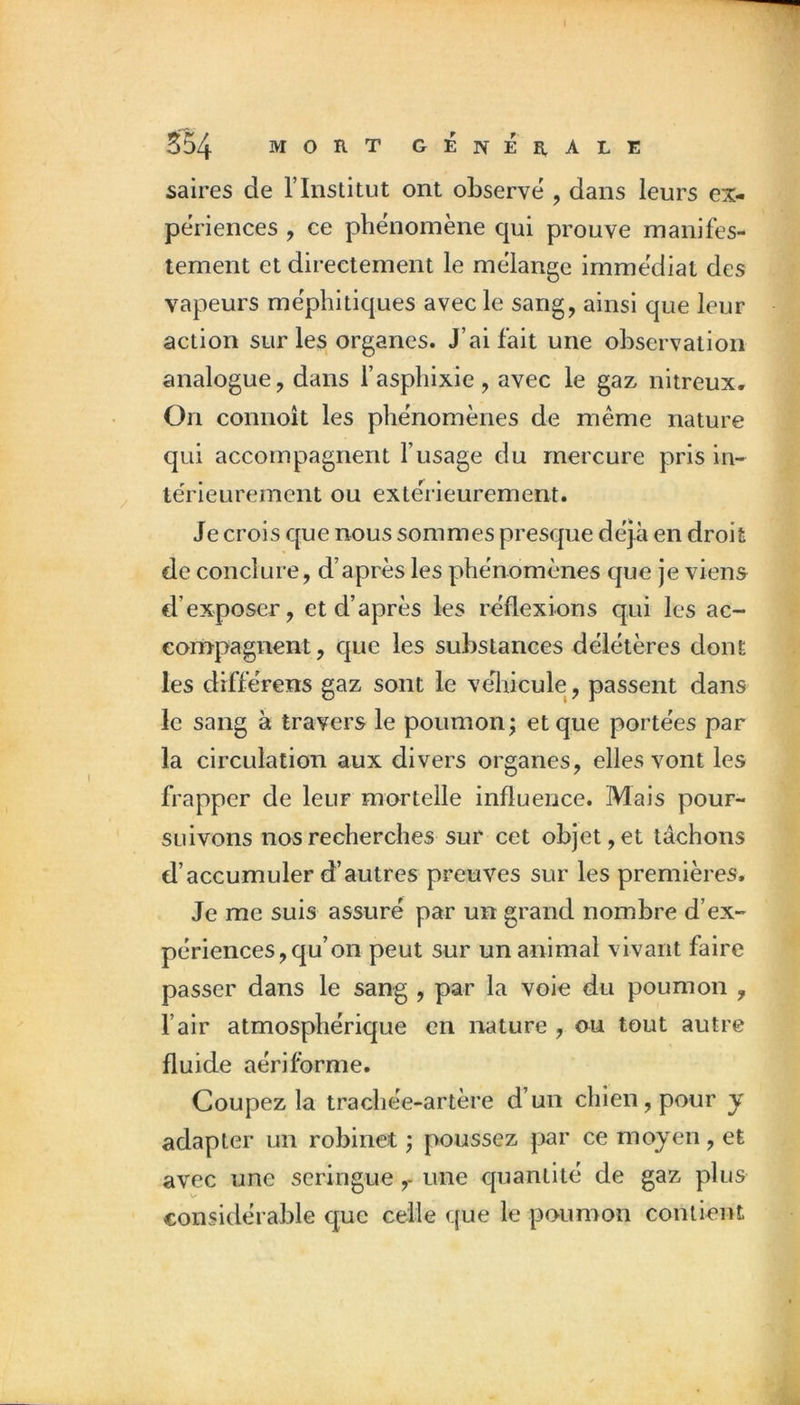 saires de l’Institut ont observe', dans leurs ex- périences , ce phe'nomène qui prouve manifes- tement et directement le mélangé immédiat des vapeurs me'phitiques avec le sang, ainsi que leur action sur les organes. J’ai fait une observation analogue, dans l’aspbixie, avec le gaz nitreux. On connoît les phénomènes de même nature qui accompagnent l’usage du mercure pris in- teVieurement ou exte'rieurement. Je crois que nous sommes presejue déjà en droit de conclure, d’après les phénomènes que je viens d’exposer, et d’après les réflexions qui les ac- compagnent, que les substances délétères dont les différens gaz sont le veliicule, passent dans le sang à travers le poumon^ et que portées par la circulation aux divers organes, elles vont les frapper de leur mortelle influence. Mais pour- suivons nos recherches sur cet objet, et tâchons d’accumuler d’autres preuves sur les premières. Je me suis assuré par un grand nombre d’ex- périences, qu’on peut sur un animal vivant faire passer dans le sang , par la voie du poumon , l’air atmosphérique en nature , ou tout autre fluide aérifbrme. Coupez la trachée-artère d’un chien, pour y adapter un robinet ; poussez par ce moyen, et avec une seringue,- une quantité de gaz plus V» considérable que celle que le poumon contient