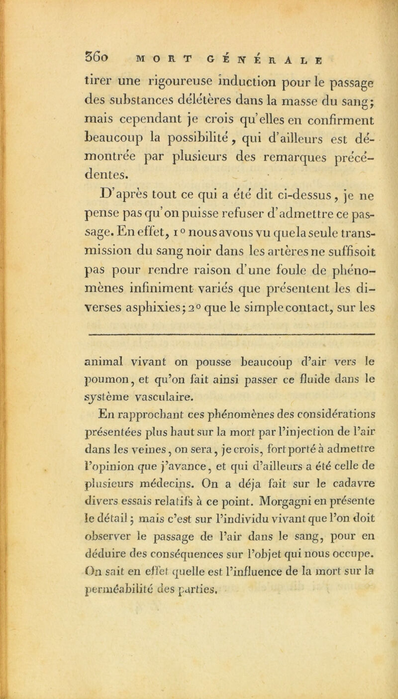 tirer une rigoureuse induction pour le passage des substances deletères dans la masse du sang; mais cependant je crois quelles en confirment beaucoup la possibilité , qui d’ailleurs est dë- montrëe par plusieurs des remarques prece- dentes. . D’après tout ce qui a ëtë dit ci-dessus, je ne pense pas qu’on puisse refuser d’admettre ce pas- sage. En effet, i « nous avons vu que la seule trans- mission du sang noir dans les artères ne suffisoit pas pour rendre raison d’une foule de phéno- mènes infiniment varies que présentent les di- verses asphixies;2° que le simple contact, sur les animal vivant on pousse beaucoup d’air vers le poumon, et qu’on fait ainsi passer ce fluide dans le système vasculaire. En rapprochant ces phénomènes des considérations présentées plus haut sur la mort par l’injection de l’air dans les veines, on sera, je crois, fort porté à admettre l’opinion que j’avance, et qui d’ailleurs a été celle de plusieurs médecins. On a déjà fait sur le cadavre divers essais relatifs à ce point. Morgagni en présente le détail ; mais c’est sur l’individu vivant que l’on doit observer le passage de l’air dans le sang, pour en déduire des conséquences sur l’objet qui nous occupe. On sait en effet quelle est l’influence de la mort sur la perméabilité des parties.