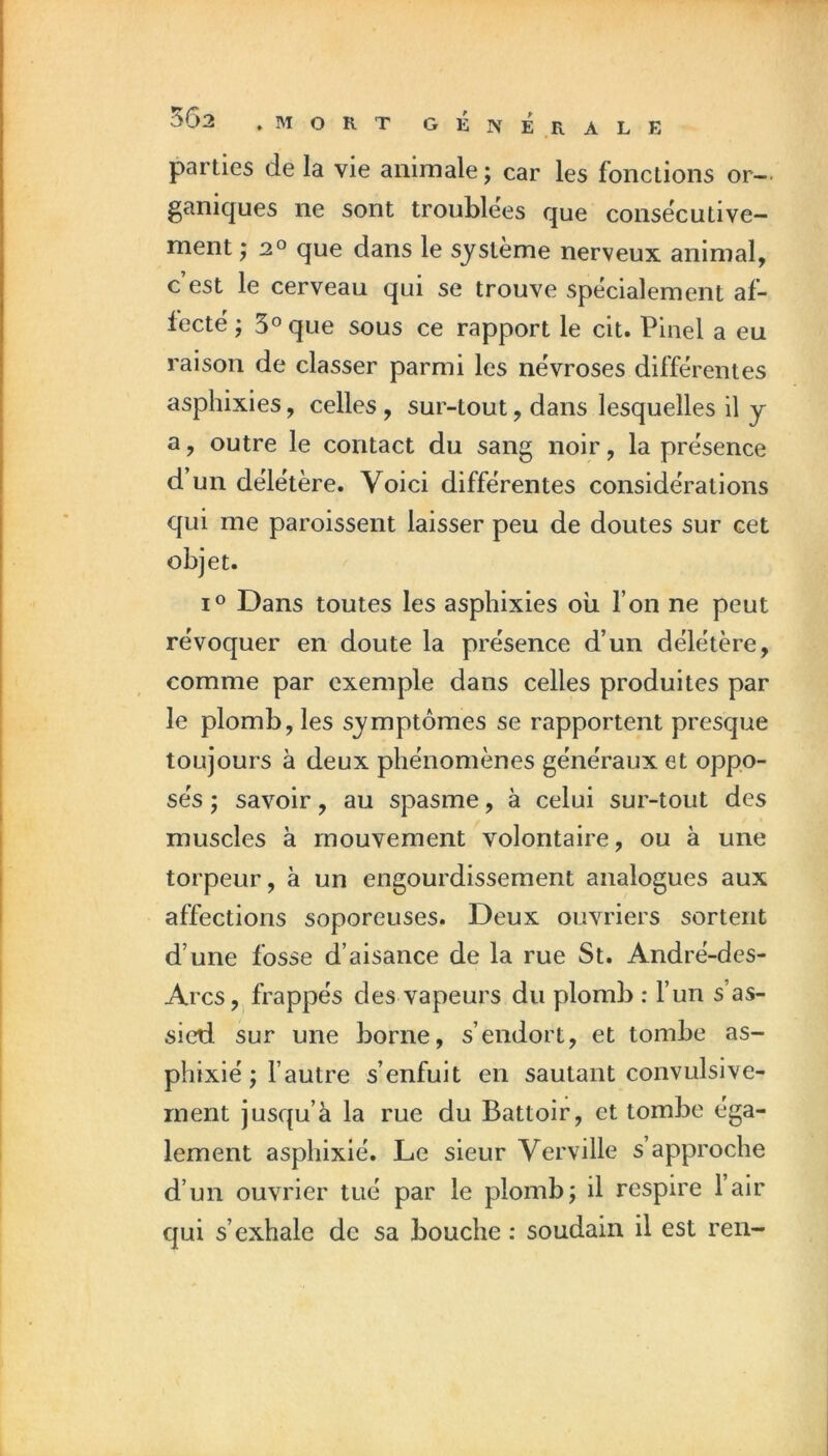 parties de la vie animale ; car les fonctions or-- ganiques ne sont troublées que consécutive- ment j 2° que dans le système nerveux animal, c est le cerveau qui se trouve spécialement af- fecté ; 5° que sous ce rapport le cit. Pinel a eu raison de classer parmi les névroses différentes asphixies, celles, sur-tout, dans lesquelles il y a, outre le contact du sang noir, la présence d’un délétère. Voici différentes considérations qui me paroissent laisser peu de doutes sur cet objet. Dans toutes les asphixies ou l’on ne peut révoquer en doute la présence d’un délétère, comme par exemple dans celles produites par le plomb, les symptômes se rapportent presque toujours à deux phénomènes généraux et oppo- sés ; savoir, au spasme, à celui sur-tout des muscles à mouvement volontaire, ou à une torpeur, à un engourdissement analogues aux affections soporeuses. Deux ouvriers sortent d’une fosse d’aisance de la rue St. André-des- Arcs,. frappés des vapeurs du plomb : l’un s’as- sied sur une borne, s’endort, et tombe as- phixié ; l’autre s’enfuit en sautant convulsive- ment jusqu’à la rue du Battoir, et tombe éga- lement asphixié. Le sieur Verville s’approche d’un ouvrier tué par le plomb; il respire 1 air qui s’exhale de sa bouche : soudain il est ren-