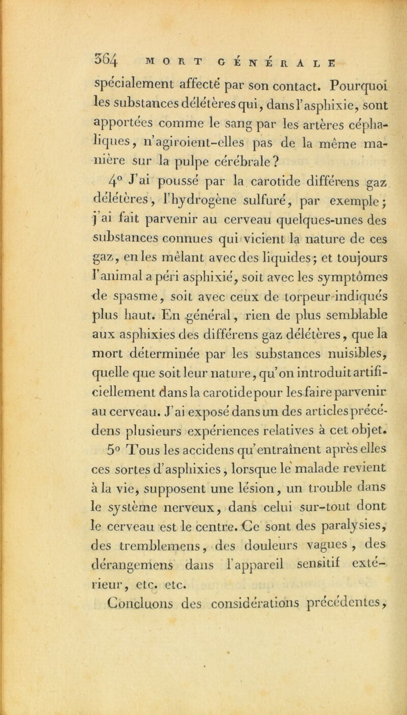 spécialement affecte par son contact. Pourquoi les substances deletèresqui, dansfaspliixie, sont apportées comme le sang par les artères cépha- liques, n agiroient-elles pas de la meme ma- nière sur la pulpe cérébrale? 4^ J’ai poussé par la carotide différens gaz délétères', l’hydrogène sulfuré, par exemple; j ai fait parvenir au cerveau quelques-unes des substances connues qui'vicient la nature de ces gaz, en les mêlant avec des liquides ; et toujours l’animal a péri asphixié, soit avec les symptômes de spasme, soit avec ceux de torpeurdndiqués plus haut. En général, rien de plus semblable aux asphixies des différens gaz délétères, que la mort déterminée par les substances nuisibles, quelle que soit leur nature, qu’on introduit artifi- ciellement dans la carotidepour les faire parvenir au cerveau. J’ai exposé dans un des articles précé* dens plusieurs expériences relatives à cet objet. 5® Tous les accidens qu’entraînent après elles ces sortes d’asphixies, lorsque le malade revient à la vie, supposent une lésion, un trouble dans le système nerveux, dans celui sur-tout dont le cerveau est le centre. Ce sont des paralysies, des tremblemens, des douleurs vagues, des dérangemens dans l’appareil sensitif exté- rieur, etc. etc. Concluons des considérations précédentes.