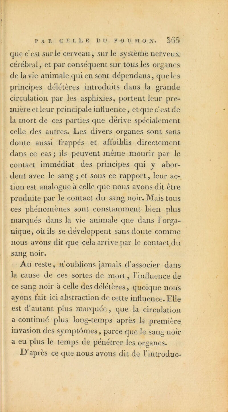 que c'est sur le cerveau, sur le sj'sLèrue nerveux cërëhral, et par consëquent sur tous les organes de la vie animale qui en sont dëpendans, que les principes dëlëtères introduits dans la grande circulation par les asphixies, portent leur pre- mière et leur principale influence, et que c’est de la mort de ces parties que dérivé spëcialement celle des autres. Les divers organes sont sans doute aussi frappës et affoiblis directement dans ce cas ; ils peuvent même mourir par le contact immëdiat des principes qui y abor- dent avec le sang ; et sous ce rapport, leur ac- tion est analogue à celle que nous avons dit être produite par le contact du sang noir. Mais tous ces phénomènes sont constamment bien plus marqués dans la vie animale que dans l’orga- nique, où ils se développent sans doute comme nous avons dit que cela arrive par le contact,du sang noir. ' Au reste, n’oublions jamais d’associer dans la cause de ces sortes de mort, l’influence de ce sang noir à celle des délétères, quoique nous ayons fait ici abstraction de cette influence. Elle est d’autant plus marquée, que la circulation a continué plus long-temps après la première invasion des symptômes, parce que le sang noir a eu plus le temps de pénétrer les organes. D’après ce que nous avons dit de rintroduc-