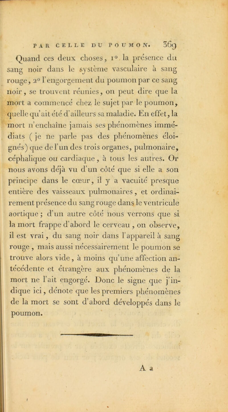 Quand ces deux choses, i°,la prësence du sang noir dans le système vasculaire à sang rouge, ‘2^ rengorgement du poumon par ce sang noir, se trouvent réunies, on peut dire que la mort a commeucë chez le sujet par le poumon, C|uelle qu’ait été d’ailleurs sa maladie. En effet, la mort n’encliaîne jamais ses phénomènes immé- diats (je ne parle pas des phénomènes éloi- gnés) c{Lie de l’un des trois organes, pulmonaire, céphalique ou cardiaque, à tous les autres. Or nous avons déjà vu d’un côté que si elle a son principe dans le cœur, il y a vacuité presque entière des vaisseaux pulmonaires, et ordinai- rement présence du sang rouge dans le ventricule aortique; d’un autre côté nous verrons que si la mort frappe d’abord le cerveau , on observe, il est vrai, du sang noir dans l’appareil à sang rouge , mais aussi nécessairement le poumon se trouve alors vide , à moins qu’une affection an- técédente et étrangère aux phénomènes de la mort ne l’ait engorgé. Donc le signe que j’in- dique ici, dénote que les premiers phénomènes de la mort se sont d’abord développés dans le poumon. A a (