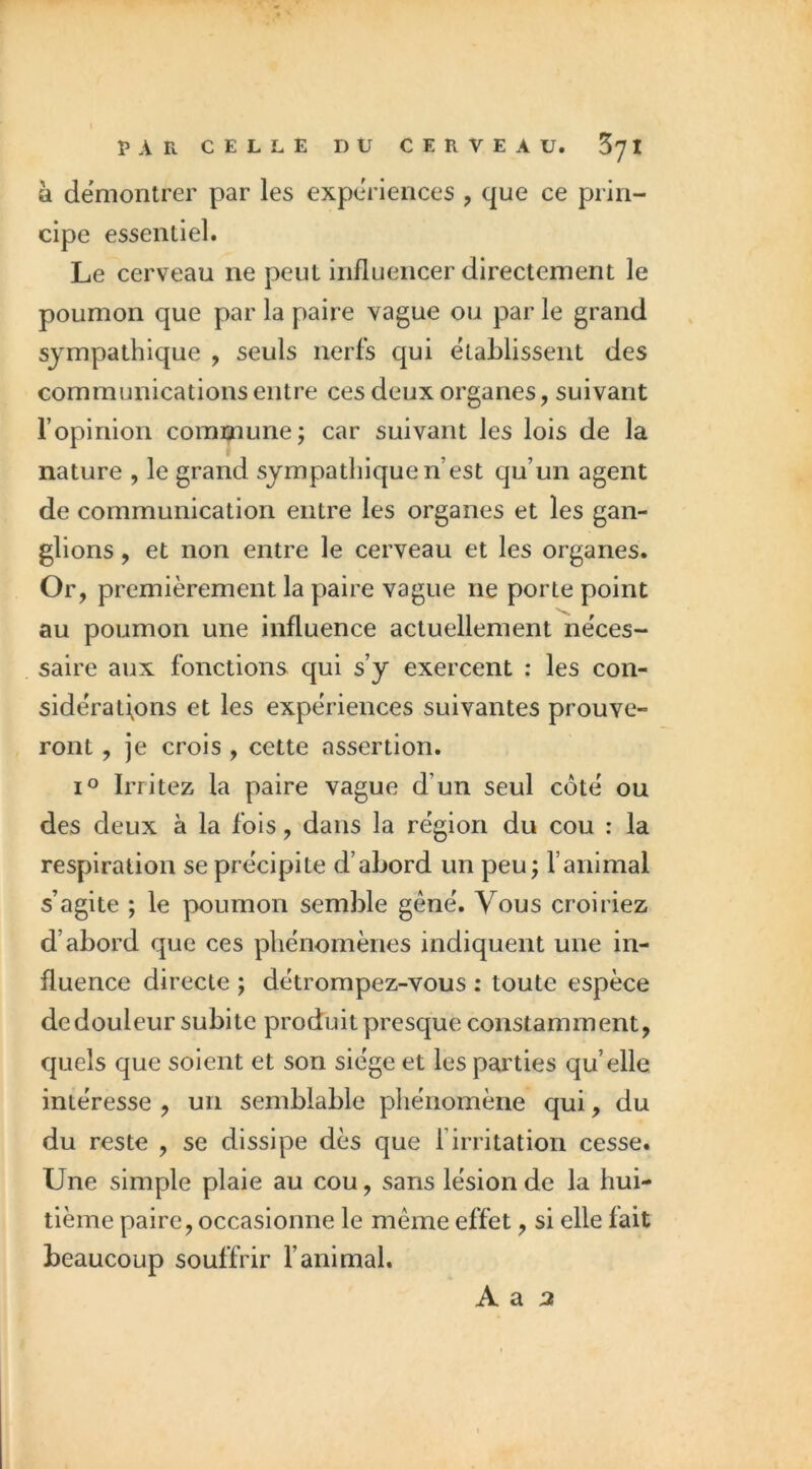 PAR CELLE DU CERVEAU. Z']l à démontrer par les expériences , que ce prin- cipe essentiel. Le cerveau ne peut influencer directement le poumon que par la paire vague ou par le grand sympathique , seuls nerfs qui établissent des communications entre ces deux organes, suivant l’opinion commune; car suivant les lois de la nature , le grand sympathique n’est qu’un agent de communication entre les organes et les gan- glions , et non entre le cerveau et les organes. Or, premièrement la paire vague ne porte point au poumon une influence actuellement néces- saire aux fonctions qui s’y exercent : les con- sidérations et les expériences suivantes prouve- ront , je crois , cette assertion. 1° Irritez la paire vague d’un seul côté ou des deux à la fois, dans la région du cou : la respiration se précipite d’abord un peu; ranimai s’agite ; le poumon semble gêné. Vous croiriez d’abord que ces phénomènes indiquent une in- fluence directe ; détrompez-vous : toute espèce de douleur subite produit presque constamment, quels que soient et son siège et les parties qu’elle intéresse , un semblable phénomène qui, du du reste , se dissipe dès que l’irritation cesse. Une simple plaie au cou, sans lésion de la hui- tième paire, occasionne le même effet, si elle fait beaucoup souffrir l’animal. A a