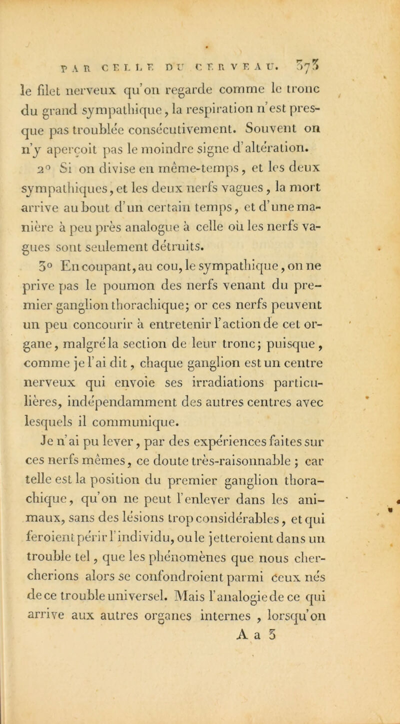 le filet nerveux qu’on regarde comme le tronc du grand sympathique, la respiration n’est pres- que pas trouMee consécutivement. Souvent on n’y aperçoit pas le moindre signe d’alteration. 2^ Si on divise en même-temps, et les deux sympathiques, et les deux nerfs vagues, la mort arrive au bout d’un certain temps, et d’une ma- nière à peu près analogue à celle où les nerfs va- gues sont seulement détruits. 5° En coupant, au cou, le sympathique, on ne prive pas le poumon des nerfs venant du pre- mier ganglion thorachique; or ces nerfs peuvent un peu concourir à entretenir l’action de cet or- gane, malgré la section de leur tronc; puisque, comme je fai dit, chaque ganglion est un centre nerveux qui envoie ses irradiations particu- lières, indépendamment des autres centres avec lesquels il communique. Je n’ai pu lever, par des expériences faites sur ces nerfs mêmes, ce doute très-raisonnable ; car telle est la position du premier ganglion thora- chique, qu’on ne peut f enlever dans les ani- maux, sans des lésions trop considérables, et qui feroient périr findividu, ouïe ietleroient dans un trouble tel, que les phénomènes que nous cher- cherions alors se confondroient parmi Ceux nés de ce trouble universel. Mais f analogie de ce qui arrive aux autres organes internes , lorsqu’on A a 5