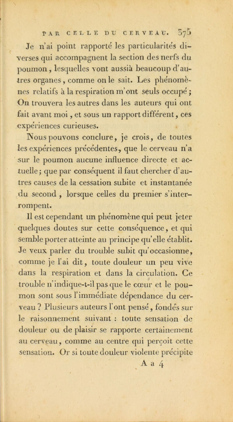 Je n’ai point rapporté les particularités di- verses qui accompagnent la section des nerfs du poumon, lesquelles vont aussià beaucoup d’au- Ires organes , comme on le sait. Les phénomè- nes relatifs à la respiration m’ont seuls occupé ; On trouvera les autres dans les auteurs qui ont fait avant moi, et sous un rapport différent, ces expériences curieuses. INous pouvons conclure, je crois, de toutes les expériences précédentes, que le cerveau n’a 5ur le poumon aucune influence directe et ac- tuelle ; que par conséquent il faut chercher d’au- tres causes de la cessation subite et instantanée du second , lorsque celles du premier s’inter- rompent. Il est cependant un phénomène qui peut jeter quelques doutes sur cette conséquence, et qui semble porter atteinte au principe qu’elle établit. Je veux parler du trouble subit qu’occasionne, comme je l’ai dit, toute douleur un peu vive dans la respiration et dans la circulation. Ce trouble n’indique-t-il pas que le cœur et le pou- mon sont sous l’immédiate dépendance du cer- veau ? Plusieurs auteurs Font pensé, fondés sur le raisonnement suivant : toute sensation de douleur ou de plaisir se rapporte certainement au cerveau, comme au centre qui perçoit cette sensation. Or si toute douleur violente précipite