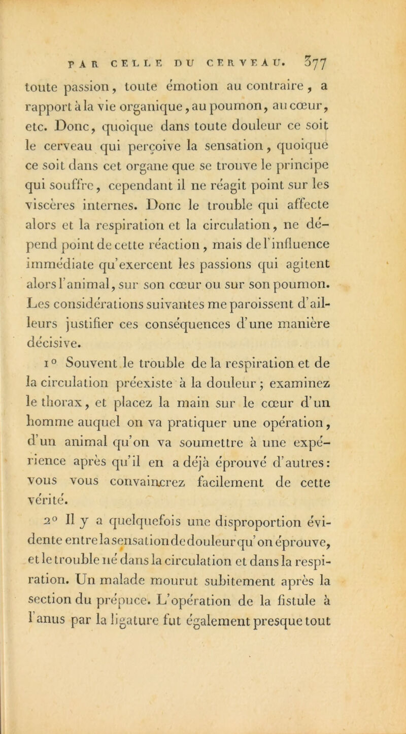 toute passion, toute émotion au contraire , a rapport à la vie organique, au poumon, au cœur, etc. Donc, quoique dans toute douleur ce soit le cerveau qui perçoive la sensation, quoique ce soit dans cet organe que se trouve le principe qui souffre, cependant il ne reagit point sur les viscères internes. Donc le trouble qui affecte alors et la respiration et la circulation, ne dé- pend point de cette réaction, mais definfluence immédiate qu’exercent les passions qui agitent alors l’animal, sur son cœur ou sur son poumon. Les considérations suivantes me paroissent d’ail- leurs justifier ces conséquences d’une manière décisive. I ° Souvent le trouble de la respiration et de la circulation préexiste à la douleur ; examinez le thorax, et placez la main sur le cœur d’un homme auquel on va pratiquer une opération, d’un animal qu’on va soumettre à une expé- rience après qu’il en a déjà éprouvé d’autres: vous vous convainjcrez facilement de cette vérité. 2O II y a quelquefois une disproportion évi- dente entrelasensationdedouleurqu’onéprouve, et le trouble né dans la circulation et dans la respi- ration. Un malade mourut subitement après la section du prépuce. L’opération de la fistule à