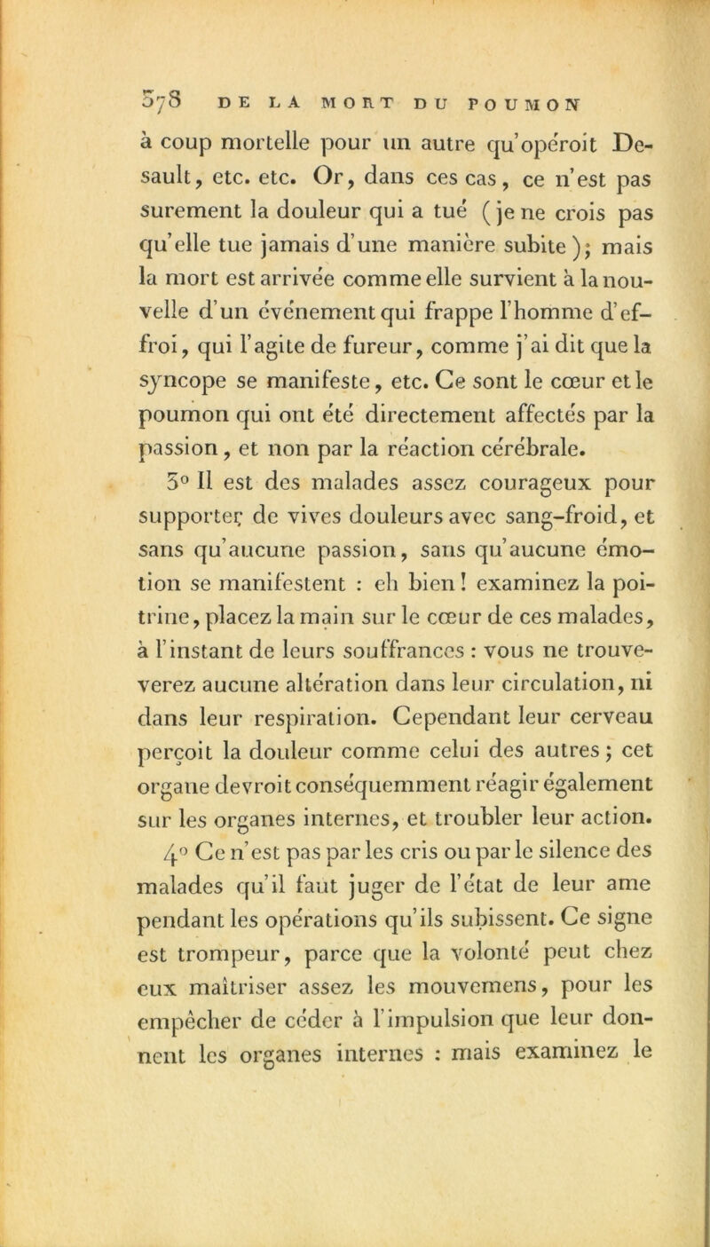 à coup mortelle pour un autre qu’opeVoit De- sault, etc. etc. Or, dans ces cas, ce n’est pas sûrement la douleur qui a tué (jene crois pas qu’elle tue jamais d’une manière subite); mais la mort est arrivée comme elle survient à la nou- velle d’un événement qui frappe l’homme d’ef- froi , qui l’agite de fureur, comme j’ai dit que la syncope se manifeste, etc. Ce sont le cœur et le poumon qui ont été directement affectés par la passion, et non par la réaction cérébrale. 5° Il est des malades assez courageux pour supporter; de vives douleurs avec sang-froid, et sans qu’aucune passion, sans qu’aucune émo- tion se manifestent : eh bien ! examinez la poi- trine, placez la main sur le cœur de ces malades, à l’instant de leurs souffrances : vous ne trouve- verez aucune altération dans leur circulation, ni dans leur respiration. Cependant leur cerveau perçoit la douleur comme celui des autres ; cet organe devroit conséquemment réagir également sur les organes internes, et troubler leur action. 4'’ Ce n’est pas par les cris ou par le silence des malades qu’il faut juger de l’état de leur ame pendant les opérations qu’ils subissent. Ce signe est trompeur, parce que la volonté peut chez eux maîtriser assez les mouvemens, pour les empêcher de céder à l’impulsion que leur don- nent les organes internes : mais examinez le