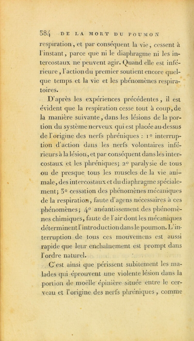 respiration, et par conséquent la vie, cessent à l’instant, parce que ni le diaphragme ni les in- tercostaux ne peuvent agir. Quand elle est infe- rieure , l’action du premier soutient encore quel- que temps et la vie et les phénomènes respira- toires. D’après les expériences précédentes, il est évident que la respiration cesse tout à coup,de la manière suivante, dans les lésions de la por- tion du système nerveux qui est placée au-dessus de l’origine des nerfs phréniques : i° interrup- tion d’action dans les nerfs volontaires infé- rieurs à la lésion, et par conséquent dans les inter- costaux et les phréniques; 2° paralysie de tous ou de presque tous les muscles de la vie ani- male , des intercostaux et du diaphragme spéciale- ment; 5° cessation des phénomènes mécaniques de la respiration, faute d’agens nécessaires à ces phénomènes; 4° anéantissement des phénomè- nes chimiques, faute de l’air dont les mécaniques déterminent l’introduction dans le poumon. L’in- terruption de tous ces mouvemens est aussi rapide que leur enchaînement est prompt dans l’ordre naturel. C’est ainsi que périssent suhilement les ma- lades qui éprouvent une violente lésion dans la portion de moëlle épinière située entre le cer- veau et l’origine des nerfs phréniques , comme