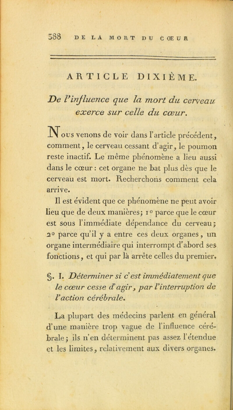 ARTICLE DIXIÈME. De rinjluence que la mort du cerveau exei'ce sur celle du cœur, INous venons de voir dans l’article precedent, comment, le cerveau cessant d’agir, le poumon reste inactif. Le même phénomène a lieu aussi dans le cœur ; cet organe ne bat plus dès que le cerveau est mort. Recherchons comment cela arrive. Il est eVident que ce phénomène ne peut avoir lieu que de deux manières j parce que le cœur est sous l’immédiate dépendance du cerveau; 2O parce qu’il y a entre ces deux organes, un organe intermédiaire qui interrompt d’abord ses fonctions, et qui par là arrête celles du premier, §. I. Déterminer si c est immédiatement que le cœur cesse dagir, par Vinterruption de Vaction cérébrale. La plupart des médecins parlent en général d’une manière trop vague de l’influence céré- brale; ils n’en déterminent pas assez l’étendue et les limites, relativement aux divers organes.