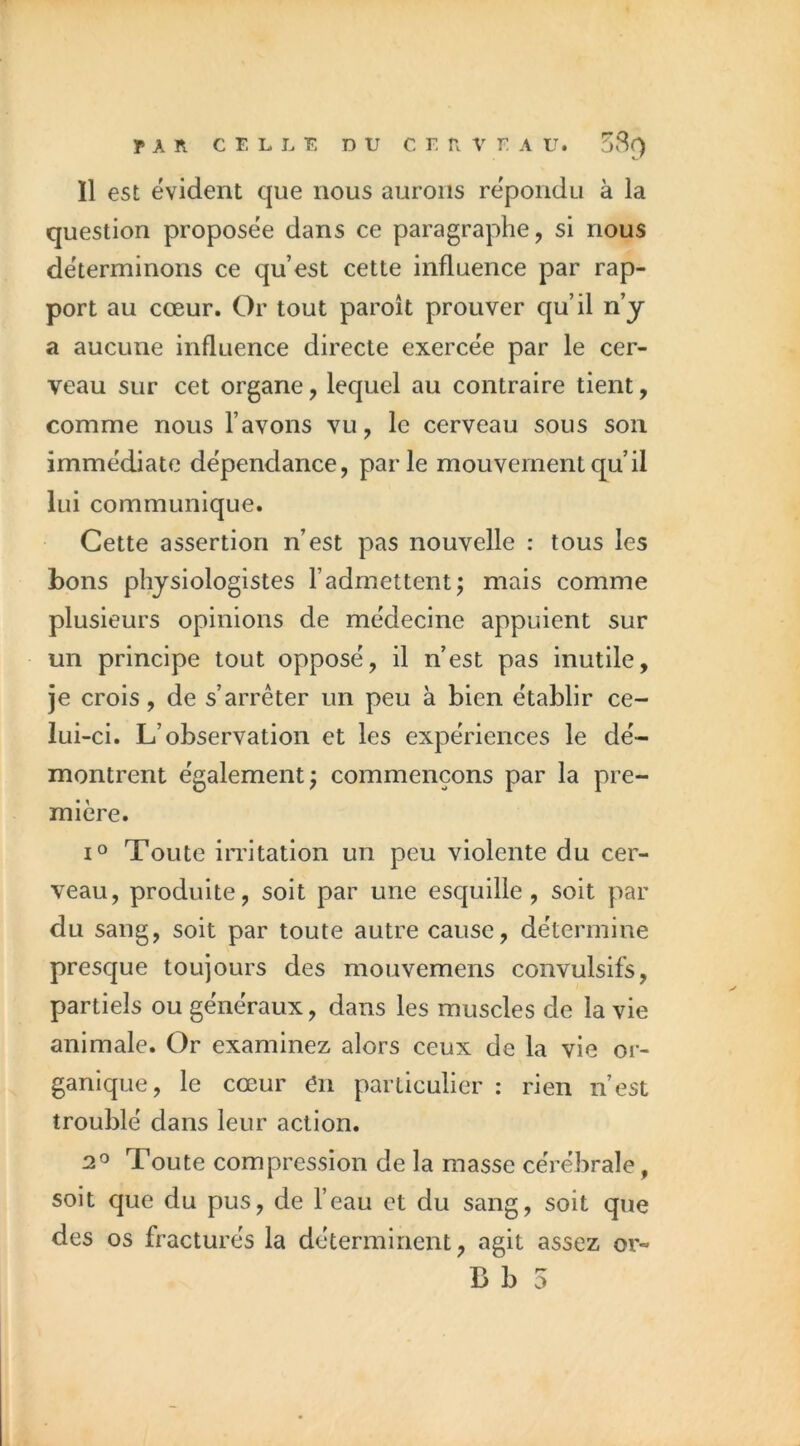 11 est évident que nous aurons répondu à la question proposée dans ce paragraphe, si nous déterminons ce qu’est cette influence par rap- port au cœur. Or tout paroît prouver qu’il n’y a aucune influence directe exercée par le cer- veau sur cet organe, lequel au contraire tient, comme nous l’avons vu, le cerveau sous son immédiate dépendance, parle mouvement qu’il lui communique. Cette assertion n’est pas nouvelle : tous les bons physiologistes l’admettent; mais comme plusieurs opinions de médecine appuient sur un principe tout opposé, il n’est pas inutile, je crois, de s’arrêter un peu à bien établir ce- lui-ci. L’observation et les expériences le dé- montrent également; commençons par la pre- mière. 1° Toute imtation un peu violente du cer- veau, produite, soit par une esquille, soit par du sang, soit par toute autre cause, détermine presque toujours des mouvemens convulsifs, partiels ou généraux, dans les muscles de la vie animale. Or examinez alors ceux de la vie or- ganique, le cœur en particulier : rien n’est troublé dans leur action. 2 0 Toute compression de la masse cérébrale, soit que du pus, de l’eau et du sang, soit que des os fracturés la déterminent, agit assez or-