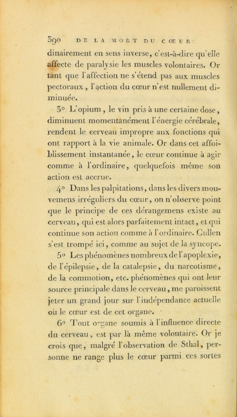 dinairement eu sens inverse, c’esi-à-dlre qu’elle affecte de paralysie les muscles volontaires. Or tant que l’affection ne s’étend pas aux muscles pectoraux, l’î^ction du cœur n’est nullement di- minuée. 5° L’opium , le vin pris à une certaine dose, diminuent momentanément l’energie cérébrale, rendent le cerveau impropre aux fonctions qui ont rapport à la vie animale. Or dans cet affoi- Llissement instantanée, le cœur continue à agir comme à l’ordinaire, quelquefois même son action est accrue. 4*^ Dans les palpitations, dans les divers mou- vemens irréguliers du cœur, on n’observe point que le principe de ces dérangemens existe au cerveau, qui est alors parfaitement intact, et qui continue son action comme à l’ordinaire. Cullen s’est trompé ici, comme au sujet de la syncope. 5° Les phénomènes nombreux de l’apoplexie, de l’épilepsie, de la catalepsie, du narcotisme, de la commotion, etc. phénomènes qui ont leur source principale dans le cerveau, me paroissent jeter un grand jour sur l’indépendance actuelle oii le cœur est de cet organe. • 6*^ Tout organe soumis à l’influence directe du cerveau, est par là même volontaire. Or je crois que, malgré l’observation de Sthal, per- sonne ne range plus le cœur parmi ces sortes