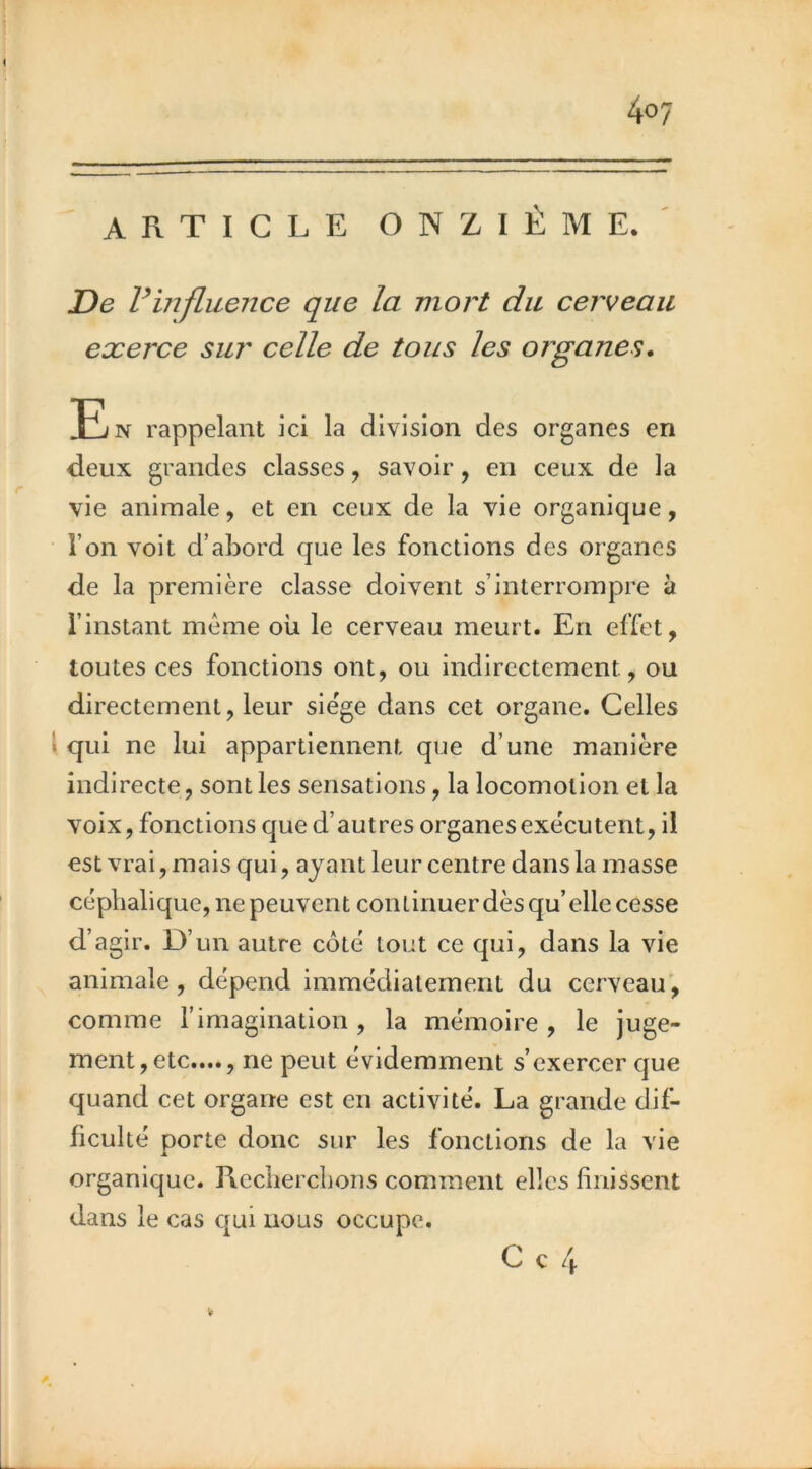 ARTICLE ONZIÈME.' De Vinfluence que la mort du cerveau exerce sur celle de tous les organes. En rappelant ici la division des organes en deux grandes classes, savoir, en ceux de la vie animale, et en ceux de la vie organique, l’on voit d’abord que les fonctions des organes de la première classe doivent s’interrompre à l’instant meme où le cerveau meurt. En effet, toutes ces fonctions ont, ou indirectement, ou directement, leur siège dans cet organe. Celles \ qui ne lui appartiennent que d’une manière indirecte, sont les sensations, la locomotion et la voix, fonctions que d’autres organes exécutent, il est vrai, mais qui, ayant leur centre dans la masse céphalique, ne peuvent continuer dès qu’elle cesse d’agir. D’un autre côté tout ce qui, dans la vie animale, dépend immédiatement du cerveau', comme l’imagination , la mémoire , le juge- ment, etc...., ne peut évidemment s’exercer que quand cet organe est en activité. La grande dif- liculté porte donc sur les fonctions de la vie organique. Recherchons comment elles finissent dans le cas cjui nous occupe.