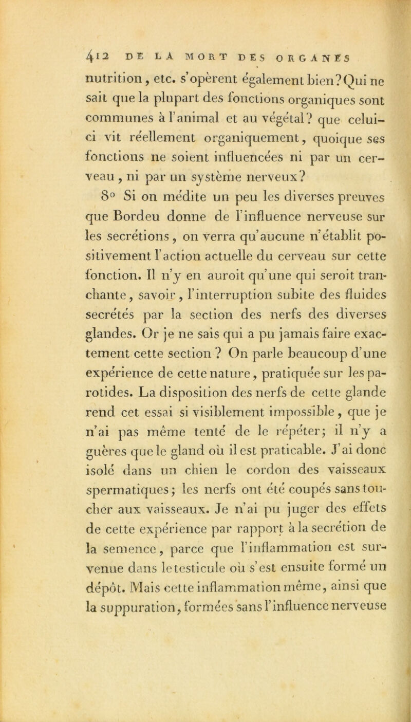 nutrition, etc. s’opèrent egalement bien? Qui ne sait que la plupart des Ibnctions organiques sont communes à l’animal et au végétal? que celui- ci vit réellement organiquement, quoique ses fonctions ne soient influencées ni par un cer- veau , ni par un système nerveux? 8° Si on médite un peu les diverses preuves que Bordeu donne de l’influence nerveuse sur les secrétions , on verra qu’aucune n’établit po- sitivement l’action actuelle du cerveau sur cette fonction. Il n’y en auroit qu’une qui seroit tran- chante, savoir, l’interruption subite des fluides secrétés par la section des nerfs des diverses glandes. Or je ne sais qui a pu jamais faire exac- tement cette section ? On parle beaucoup d’une expérience de cette nature, pratiquée sur les pa- rotides. La disposition des nerfs de cette glande rend cet essai si visiblement impossible, que je n’ai pas même tenté de le répéter; il n’y a guères que le gland où il est praticable. J’ai donc isolé dans un chien le cordon des vaisseaux spermatiques; les nerfs ont été coupés sans tou- cher aux vaisseaux. Je n’ai pu juger des effets de cette expérience par raj^port à la secrétion de la semence, parce que l’inflammation est sur- venue dans le testicule où s’est ensuite formé un dépôt. Mais cette inflammation même, ainsi que la suppuration, formées sans l’influence nerveuse