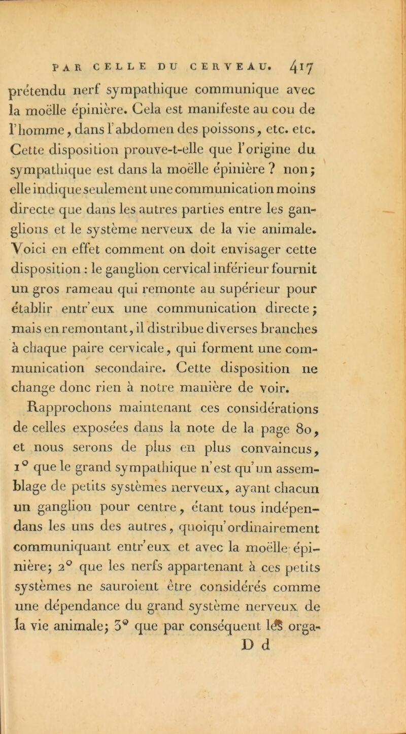 prétendu nerf sympathique communique avec la moelle ëpinière. Cela est manifeste au cou de l’homme, dans l’abdomen des poissons, etc. etc. Cette disposition prouve-t-elle que l’origine du sympathique est dans la moelle ëpinière ? non ; elle indique seulement une communication moins directe que dans les autres parties entre les gan- glions et le système nerveux de la vie animale. Voici en effet comment on doit envisager cette disposition : le ganglion cervical inferieur fournit un gros rameau qui remonte au supérieur pour établir entr’eux une communication directe; mais en remontant, il distribue diverses branches à chaque paire cervicale, qui forment une com- munication secondaire. Cette disposition ne change donc rien à notre manière de voir. Rapprochons maintenant ces considérations de celles exposées dans la note de la page 8o, et nous serons de plus en plus convaincus, I® que le grand sympathique n’est qu’un assem- blage de petits systèmes nerveux, ayant chacun un ganglion pour centre, étant tous indépen- dans les uns des autres, quoiqu’ordinairement communiquant entr’eux et avec la moelle-épi- nière; 2^ que les nerfs appartenant à ces petits systèmes ne sauroient être considérés comme une dépendance du grand système nerveux de la vie animale; 5® que par conséquent ld§ orga- D d