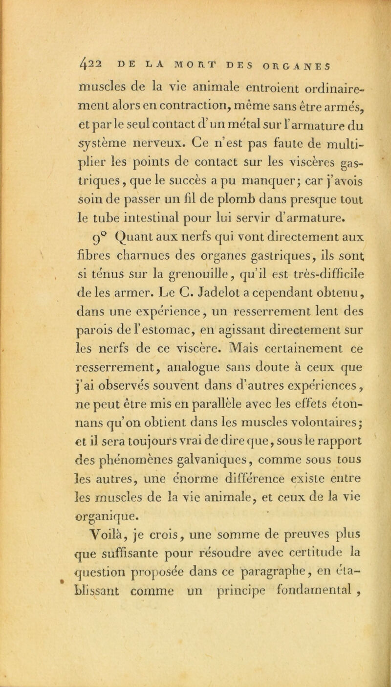 muscles de la vie animale entroient ordinaire- ment alors en contraction, même sans être armes, et parle seul contact d’un métal sur l’armature du système nerveux. Ce n’est pas faute de multi- plier les points de contact sur les viscères gas- triques , que le succès a pu manquer; car j’avois soin de passer un fil de plomb dans presque tout le tube intestinal pour lui servir d’armature. 9*^ Quant aux nerfs qui vont directement aux fibres charnues des organes gastriques, ils sont si ténus sur la grenouille, qu’il est très-difficile de les armer. Le C. Jadelot a cependant obtenu, dans une expérience, un resserrement lent des parois de l’estomac, en agissant directement sur les nerfs de ce viscère. Mais certainement ce resserrement, analogue sans doute à ceux que j’ai observés souvent dans d’autres expériences, ne peut être mis en parallèle avec les effets éton- nans qu’on obtient dans les muscles volontaires; et il sera toujours vrai de dire que, sous le rapport des phénomènes galvaniques, comme sous tous les autres, une énorme différence existe entre les muscles de la vie animale, et ceux de la vie organique. Voilà, je crois, une somme de preuves plus que suffisante pour résoudre avec certitude la question proposée dans ce paragraphe, en éta- blissant comme un principe fondamental ,