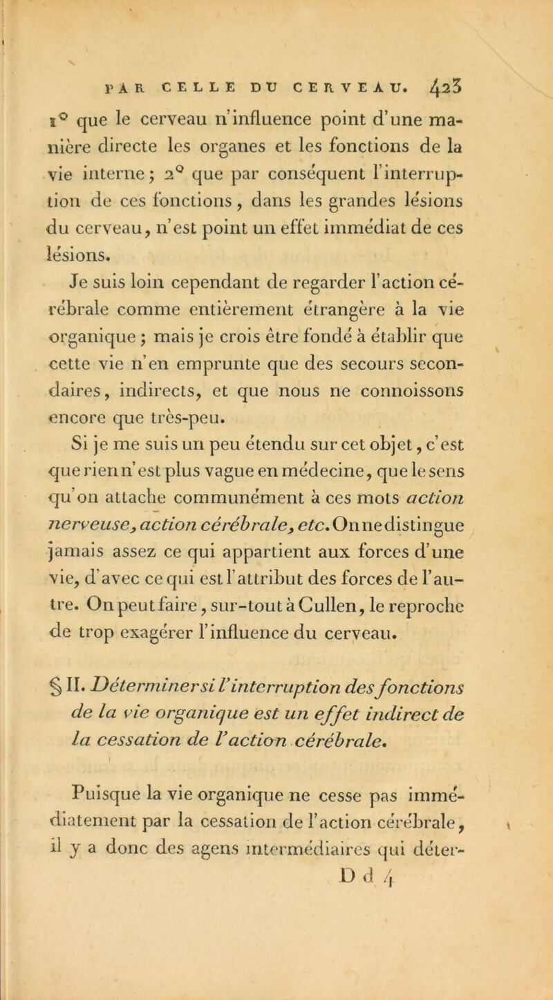 que le cerveau n’influence point d’une ma- nière directe les organes et les fonctions de la vie interne ; que par conséquent l’interrup- tion de ces fonctions, dans les grandes lésions du cerveau, n’est point un effet immédiat de ces lésions. Je suis loin cependant de regarder l’action cé- rébrale comme entièrement étrangère à la vie organique ; mais je crois être fondé à établir que cette vie n’en emprunte que des secours secon- daires, indirects, et que nous ne connoissons encore que très-peu. Si je me suis un peu étendu sur cet objet, c’est que rien 11 est plus vague en médecine, que le sens qu’on attache communément à ces mots action nerveuse y action cérébrale, e^c.Onnedistingue jamais assez ce qui appartient aux forces d’une vie, d’avec ce qui est l’attribut des forces de l’au- tre. On peut faire, sur-tout à Cullen, le reproche de trop exagérer l’influence du cerveau. § II. Déterminer si l’interruption desfonctions de la vie organique est un effet indirect de la cessation de l’action cérébrale, I Puisque la vie organique ne cesse pas immé- diatement par la cessation de l’action cérébrale, il y a donc des agens intermédiaires qui déter-