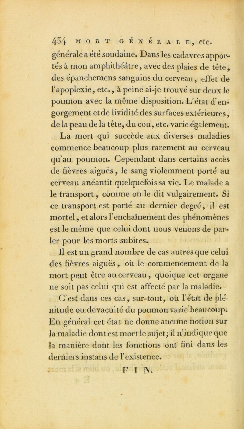 generale a été soudaine. Dans les cadavres appor- tés à mon amphithéâtre, avec des plaies de tête, des épanchemens sanguins du cerveau, effet de Tapoplexie, etc., à peine ai-je trouvé sur deux le poumon avec la même disposition. L’état d’en- gorgement et de lividité des surfaces extérieures, de la peau de la tête, du cou, etc. varie également. La mort qui succède aux diverses maladies commence beaucoup plus rarement au cerveau qu’au poumon. Cependant dans certains accès de fièvres aiguës, le sang violemment porté au cerveau anéantit quelquefois sa vie. Le malade a le transport, comme on le dit vulgairement. Si ce transport est porté au dernier degré, il est mortel, et alors l’enchaînement des phénomènes est le même que celui dont nous venons de par- ler pour les morts subites. • • Il est un grand nombre de cas autres que celui des fièvres aiguës, ou le commencement de la mort peut être au cerveau, quoique cet organe ne soit pas celui qui est affecté par la maladie. C’est dans ces cas, sur-tout, où l’état de plé- nitude ou de vacuité du poumon varie'beaucoup* En général cet état ne dorme aucune notion sur la maladie dont est mort le sujet; il n’indique que la manière dont les fonctions onf fini dans les derniers instans de l’existence. FIN.