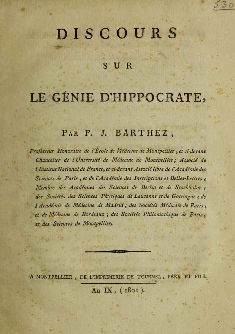 5^0. DISCOURS SUR LE GÉNIE D’HIPPOCRATE, Par P, J. BARTHEZ , Professeur Honoraire de VÉcole de Médecine de Montpellier , et ci-devant Chancelier de l'Université de Médecine de Montpellier^ Associé de l'Institut National de France^ et ci-devant Associé libre de CAcadémie des Sciences de Paris , et de l'Académie des Inscriptions et Belles-Lettres ; Membre des Académies des Sciences de Berlin et de Stockholm ; des Sociétés des Sciences Physiques de Lausanne et de Gottingue ; de l'Académie de Médecine de Madrid ; des Sociétés Médicale de Paris, et de Médecine de Bordeaux ; des Sociétés Philomathique de Paris f et des Sciences de Montpellier* A MONTPELLIER , DE L’IMPRIMERIE DE TOURNEE ♦ PÈRE ET FILS., An IX , ( 1801 ).