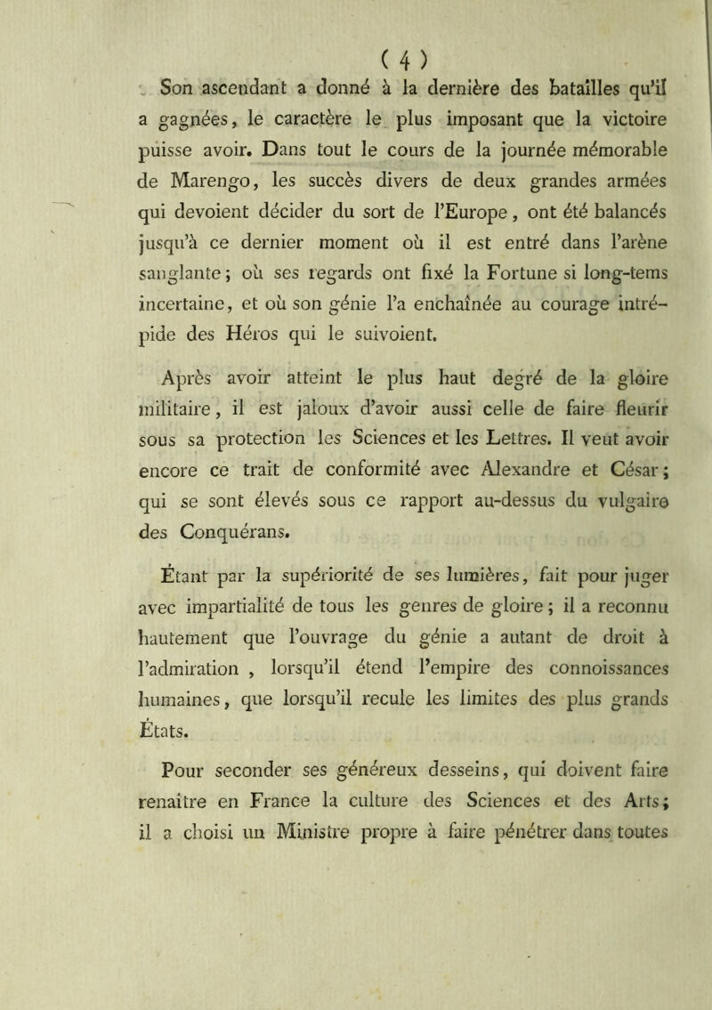 , Son ascendant a donné à la dernière des batailles qu’il a gagnées, le caractère le plus imposant que la victoire puisse avoir. Dans tout le cours de la journée mémorable de Marengo, les succès divers de deux grandes armées qui dévoient décider du sort de l’Europe, ont été balancés jusqu’à ce dernier moment ob il est entré dans l’arène sanglante; oli ses regards ont fixé la Fortune si long-tems incertaine, et où son génie l’a enchaînée au courage intré- pide des Héros qui le suivoient. Après avoir atteint le plus haut degré de la gloire militaire, il est jaloux d’avoir aussi celle de faire fleurir sous sa protection les Sciences et les Lettres. Il veut avoir encore ce trait de conformité avec Alexandre et César; qui se sont élevés sous ce rapport au-dessus du vulgaire des Conquérans. Étant par la supériorité de ses lumières, fait pour juger avec impartialité de tous les genres de gloire ; il a reconnu hautement que l’ouvrage du génie a autant de droit à l’admiration , lorsqu’il étend l’empire des connoissances humaines, que lorsqu’il recule les limites des plus grands États. Pour seconder ses généreux desseins, qui doivent faire renaître en France la culture des Sciences et des Arts; il a choisi un Ministre propre à faire pénétrer dans toutes