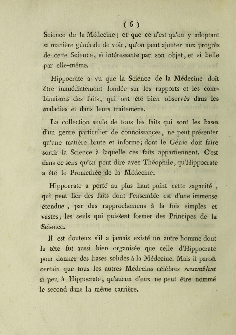 Science de la Médecine ; et que ce n’est qu’en y adoptant sa manière générale de voir, qu’on peut ajouter aux progrès de cette Science, si intéressante par son objet, et si belle par elle-même. Hippocrate a vu que la Science de la Médecine dort être immédiatement fondée sur les rapports et les com- binaisons des faits, qui ont été bien observés dans les maladies et dans leurs traitemens. La collection seule de tous les faits qui sont les bases d’un genre particulier de connoissançes, ne peut présenter qu’une matière brute et informe ; dont le Génie doit faire sortir la Science à laquelle ces faits appartiennent. C’est dans ce sens qu’on peut dire avec Théophile, qu’Hippocrate a été le Promethée de la Médecine, Hippocrate a porté au plus haut point cette sagacité , qui peut lier des faits dont Fensemble est d’une immense étendue , par des rapprochemens à la fois simples et vastes, les seuls qui puissent former des Principes de la Science* Il est douteux s’il a Jamais existé un autre homme dont la tête fut aussi bien organisée que celle d’Hippocrate pour donner des bases solides à ra Médecine. Mais il paroît certain que tous les autres Médecine célèbres ressemblent si peu à Hippocrate, qu’aucun d’eux ne peut être nommé le second dans la même carrière.