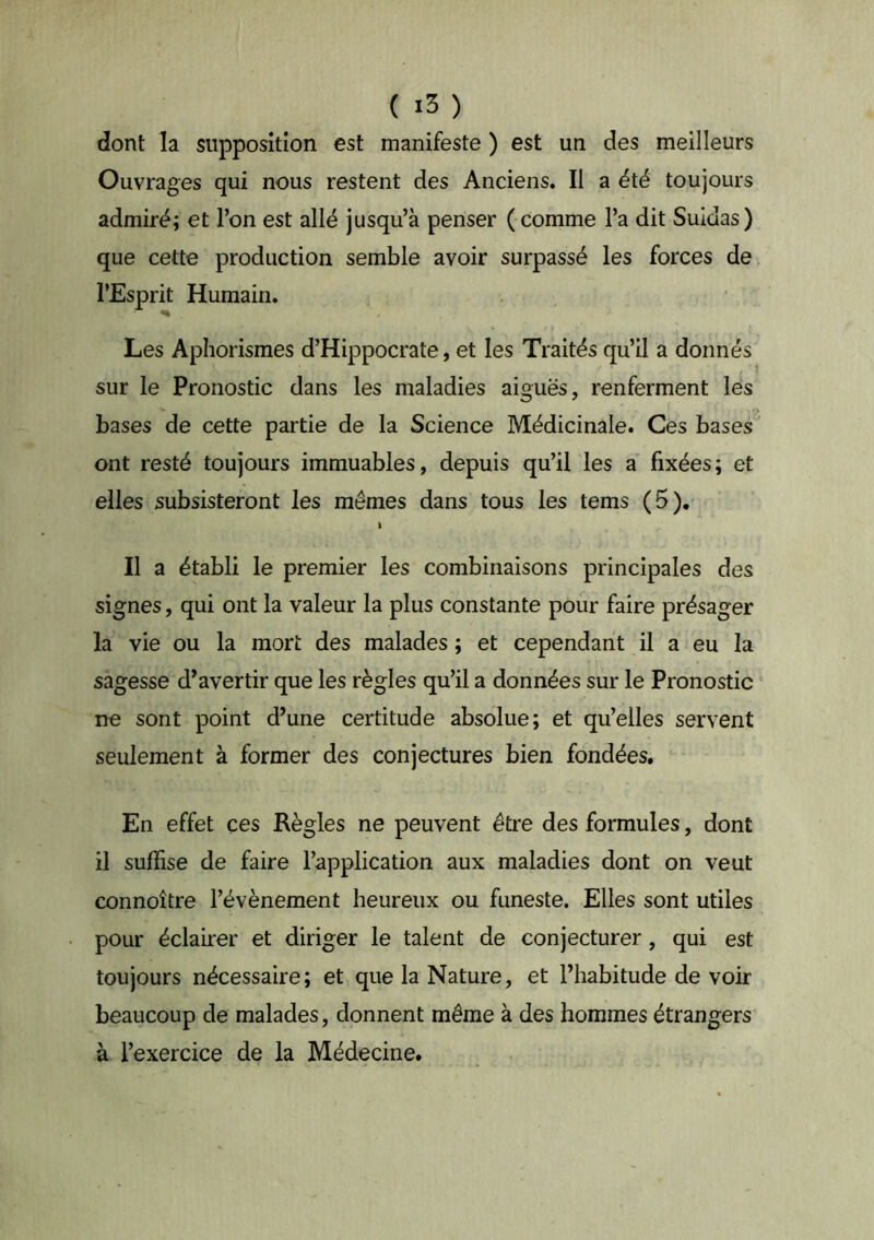 dont la supposition est manifeste ) est un des meilleurs Ouvrages qui nous restent des Anciens. Il a été toujours admiré; et l’on est allé jusqu’à penser ( comme l’a dit Suidas ) que cette production semble avoir surpassé les forces de l’Esprit Humain. Les Aphorismes d’Hippocrate, et les Traités qu’il a donnés sur le Pronostic dans les maladies aiguës, renferment les bases de cette partie de la Science Médicinale. Ces bases ' ont resté toujours immuables, depuis qu’il les a fixées; et elles subsisteront les mêmes dans tous les tems (5). I Il a établi le premier les combinaisons principales des signes, qui ont la valeur la plus constante pour faire présager la vie ou la mort des malades ; et cependant il a eu la sagesse d^avertir que les règles qu’il a données sur le Pronostic ne sont point d’une certitude absolue; et qu’elles servent seulement à former des conjectures bien fondées. En effet ces Règles ne peuvent être des formules, dont il suffise de faire l’application aux maladies dont on veut connoître l’évènement heureux ou funeste. Elles sont utiles pour éclairer et diriger le talent de conjecturer, qui est toujours nécessaire; et que la Nature, et l’habitude de voir beaucoup de malades, donnent même à des hommes étrangers à l’exercice de la Médecine.