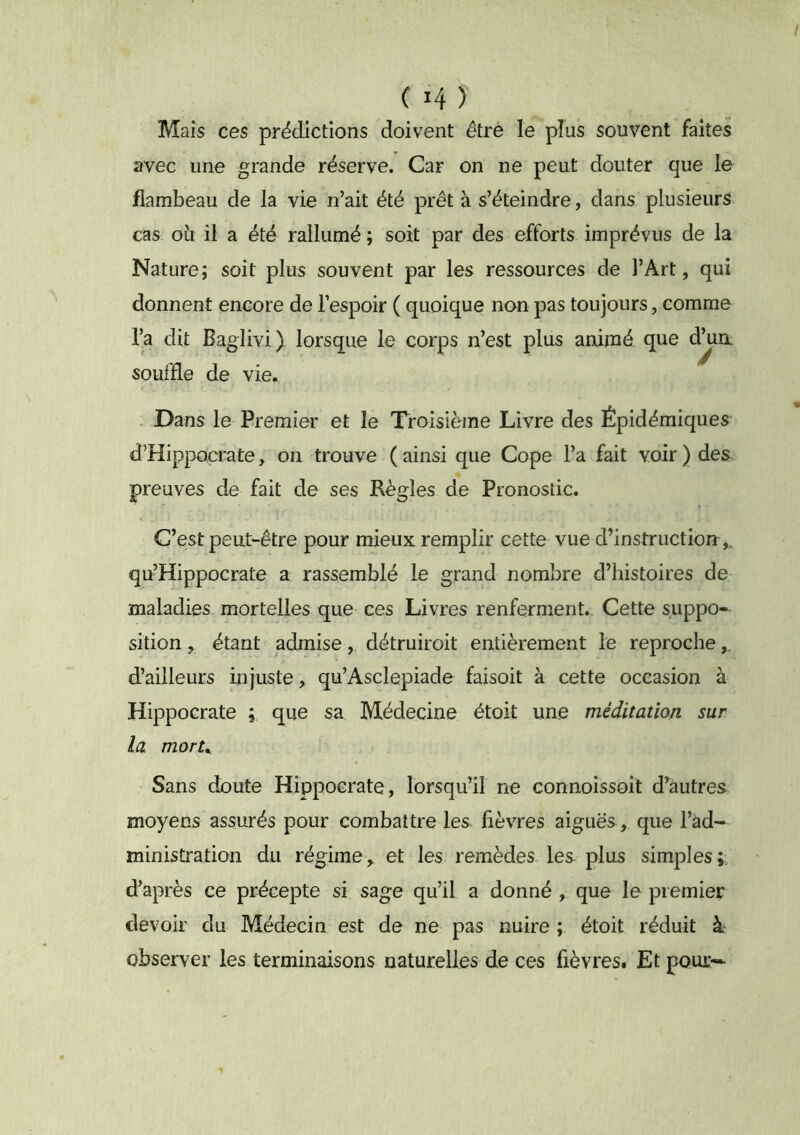 Mais ces prédictions doivent être le plus souvent faites avec une grande réserve. Car on ne peut douter que le jflambeau de la vie n’ait été prêt à s’éteindre, dans plusieurs cas OLi il a été rallumé ; soit par des efforts imprévus de la Nature; soit plus souvent par les ressources de l’Art, qui donnent encore de l’espoir ( quoique non pas toujours, comme l’a dit Baglivi) lorsque le corps n’est souffle de vie. - Dans le Premier et le Troisième Livre des Épidémiques d’Hippocrate, on trouve ( ainsi que Cope l’a fait voir ) des preuves de fait de ses Règles de Pronostic. C’est peut-être pour mieux remplir cette vue d’instruction qu’Hippocrate a rassemblé le grand nombre d’histoires de maladies mortelles que ces Livres renferment. Cette suppo- sition ^ étant admise, détruiroit entièrement le reproche d’ailleurs injuste, qu’Asclepiade faisoit à cette occasion à Hippocrate ; que sa Médecine étoit une méditation sur la morU Sans doute Hippocrate, lorsqu’il ne connoissoit d’autres moyens assurés pour combattre les fièvres aiguës , que l’ad- ministration du régime, et les remèdes les plus simples;: d’après ce précepte si sage qu’il a donné , que le premier devoir du Médecin est de ne pas nuire ; étoit réduit à observer les terminaisons naturelles de ces fièvres. Et pour- plus animé que d^n