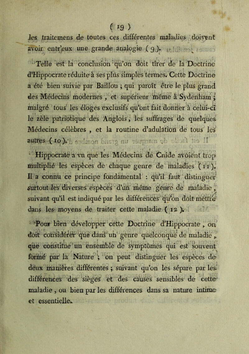 Jes Iraitemens de toutes ces différentes maladies .doivent avoir entr’eux une grande analogie (9 ). ‘ Telle est la conclusion'qu’on doit tirer de la Doctrine d’Hippocrate réduite à ses plüs simples termes. Cettè Doctrine a été bien suivie par Bâillon ; qui paroît être le plus grand des Médecins modernes , et supérieur Ynême à Syderi^^an^; malgré tous les éloges exclusifs qu’ont fait ddniier^à celui-ci le zèle patriotique des Anglois, les suffrages de quelques Médecins célèbres , et la routine d’adulâtion de tous les autres (10 )/., \:non ru ri ‘ Hippocrate a vu que les Médecins dé Cnîde avôienf trop multiplié les espèces de chaque genre'de maladies Il a connu ce principe fondamental : qu’il faii't distinguer ^rtoutcJès'îdiverses espèces'd’ùn'mêïne genre de^ lîialadie , suivant qu’il est indiqué par les différences' qu’on'doit me dans les-moyens de traiter cette maladie (p2 ^ x ‘Pour bien développer cette Doctrine d’Hippocrate ^ on^ doit coirsîdéfër’i^é'dan^'^^uh' genre ‘quelconque de maladie ,, que constîfue‘un ensemble de àymptômés qui est* IsWvent formé parla Nature on peut distinguer les‘espèces do déux manières différentes ; suivant qu’on les sépare par les.' différences des sièges et des caWes sensibles de eetto maladie , ou bien par les différences dans sa nature intime et essentielle..