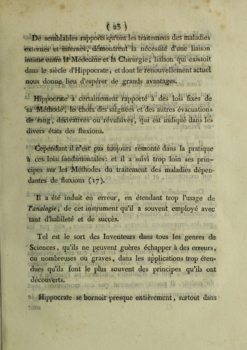 '( feS ) ,* Y • *r 'sénAlibles^rapportsiq^^ tràkemens des malirdies externes'€ttttérni^î*'deïi5bnlTënt‘^l^ nécessité d’ime liaison iWtiiîié'ëtiffè Médecine'et ïâ Cnihairgie i'\idéoh‘qui existoit dans le siècle d’Hippocrate, et dont lé'i'e'houŸelleinént actuel nous donnai lieu d’espérer de .grands avantages. ,  Hâppbci^ate’^ c^îîaîrTénfient ra'pf)drte^'à^ lois 'fixes de •sd'’^étli!ddè‘ri'^ Hhcl^ saigtlées et dès autres évacuations dè 'iaiig, déH^aïÎYéè' oÏÏ'révulslvès', iïuî est indiqué dans les divers états des fluxions. ' Gepéiidant ‘il5f?éstpâs tdttjours réinonté dans la pratique à ces. loisl fôndàrii^tàlës'i et il a suivi trop loin ses prin- cipes sur le^ ^Méthodes du traitement ' des maladiés dépen- dantes de fluxions (17). ' Il a été induit en erreur, en étendant trop l’usage de I . Yanalogie;‘ de cet instrument qu’il a souvent employé avec tant d’habileté et de succès. r Tel est le sort des Inventeurs dans tous les genres de Sciences, qu’ils ne peuvent guères échapper à des erreurs, ou nombreuses ou graves, dans les applications trop éten- lit ^ dues qu’ils font le plus souvent des principes qu’ils ont découverts. . , ■ ;î ^ . ■' ■ ' • { ^ Hippocrate se bornoit presque entièrement, surtout dans