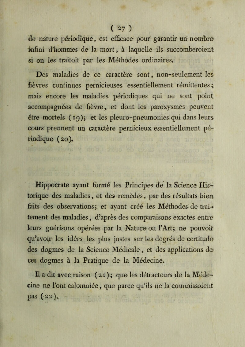 de nature périodique, est efficace pour garantir un nombre infini d’hommes de la mort, à laquelle ils succomberoient si on les traitoit par les Méthodes ordinaires. Des maladies de ce caractère sont, non-seulement les fièvres continues pernicieuses essentiellement rémittentes; mais encore les maladies périodiques qui ne sont point accompagnées de fièvre,, et dont les paroxysmes peuvent être mortels ( iq); et les pleuro-pneumonies qui dans leurs cours prennent un caractère pernicieux essentiellement pé- riodique (20)* Hippocrate ayant formé les Principes de la Science His- torique des maladies, et des remèdes, par des résultats bien faits des observations; et ayant créé les Méthodes de trai- tement des maladies, diaprés des comparaisons exactes entre leurs guérisons opérées par la Nature ou l’Art; ne pouvoit qu’avoir les idées les plus justes sur les degrés de certitude des dogmes de la Science Médicale, et des applications de ces dogmes à la Pratique de la Médecine. Il a dit avec raison ( 21 ) ; que les détracteurs de la Méde- cine ne l’ont calomniée, que parce qu’ils ne la coimoissoient pas (-22)^ .. .
