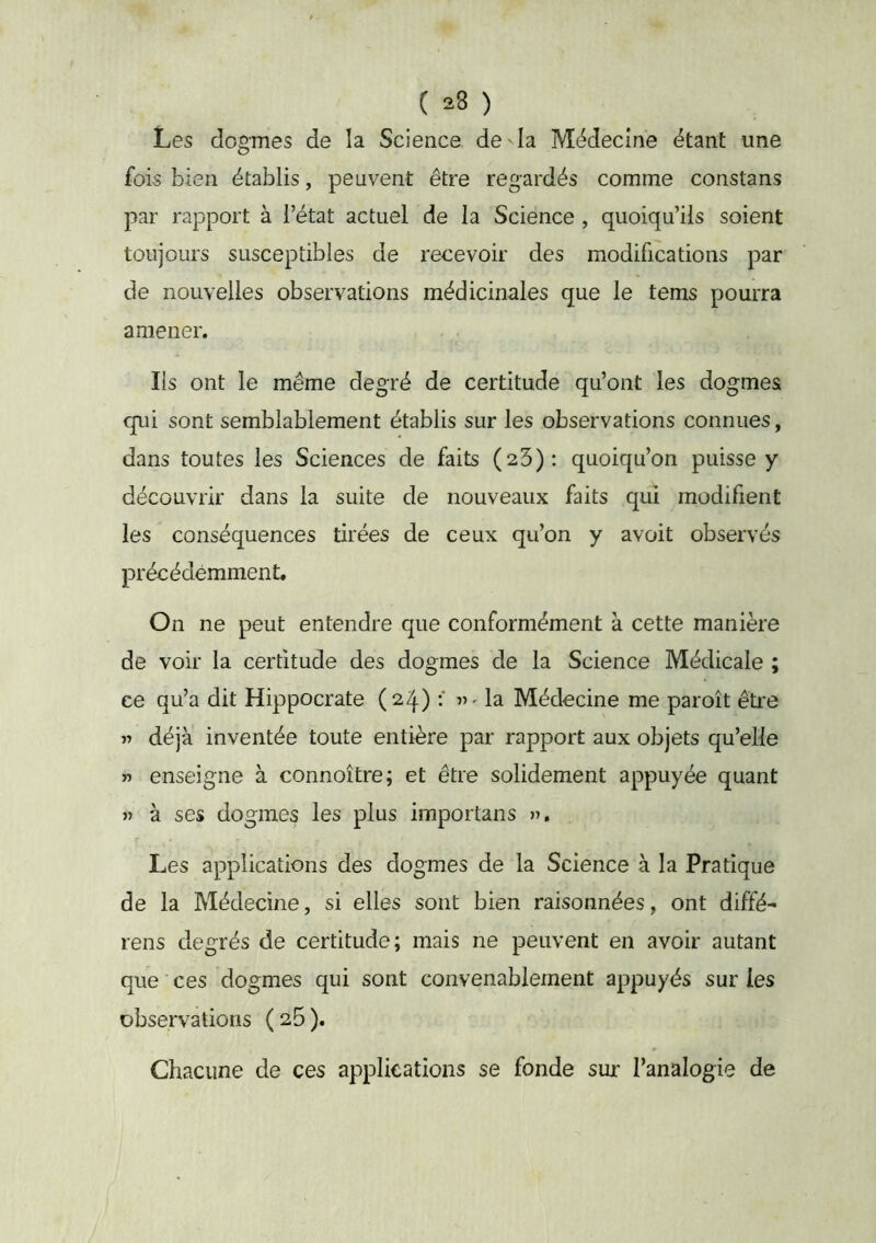 Les dogmes de la Science de ^ la Médecine étant une fois bien établis, peuvent être regardés comme constans par rapport à l’état actuel de la Science , quoiqu’ils soient toujours susceptibles de recevoir des modifications par de nouvelles observations médicinales que le tems pourra amener. Ils ont le même degré de certitude qu’ont les dogmes qui sont semblablement établis sur les observations connues, dans toutes les Sciences de faits (aS): quoiqu’on puisse y découvrir dans la suite de nouveaux faits qui modifient les conséquences tirées de ceux qu’on y avoit observés précédemment. On ne peut entendre que conformément à cette manière de voir la certitude des dogmes de la Science Médicale ; ce qu’a dit Hippocrate «-la Médecine me paroît être « déjà inventée toute entière par rapport aux objets qu’elle » enseigne à connoître; et être solidement appuyée quant « à ses dogmes les plus importans ». Les applications des dogmes de la Science à la Pratique de la Médecine, si elles sont bien raisonnées, ont diffé- rons degrés de certitude; mais ne peuvent en avoir autant que ces dogmes qui sont convenablement appuyés sur les observations (sB). Chacune de ces applications se fonde sur l’analogie de