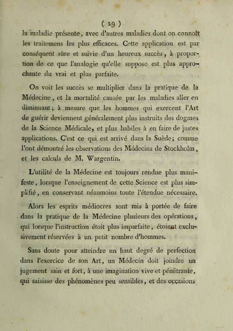 ( 2-9 ) la maladie présente, avec d’autres maladies dont on connoît les traitemens les plus efficaces. Cette application est par conséquent sfire et suivie d’un heureux succès, à propor- tion de ce que l’analogie qu’elle suppose est plus appro- chante du vrai et plus parfaite. On voit les succès se multiplier dans la pratique de la Médecine, et la mortalité causée par les maladies aller en diminuant ; à mesure que les hommes qui exercent l’Art de guérir deviennent généralement plus instruits des dogmes de la Science Médicale, et plus habiles à en faire de justes applications. C’est ce qui est arrivé dans la Suède; comme l’ont démontré les observations des Médecins de Stockholm, et les calculs de M. Wargentin. L’utilité de la Médecine est toujours rendue plus mani- feste , lorsque l’enseignement de cette Science est plus sim- pkfié, en conservant néanmoins toute l’étendue-nécessaire. Alors les' esprits médiocres sont mis à portée de faire dans la pratique de la Médecine plusieurs des opérations, qui lorsque l’instruction étoit plus imparfaite, étoieût exclu- sivement réservées à un petit nombre d’hommes. Sans doute pour atteindre un haut degré de perfection dans l’exercice de son Art, un Médecin doit joindre un jugement sain et fort, à une imagination vive et pénétrante, qui saisisse des phénomènes peu sensibles, et des occasions