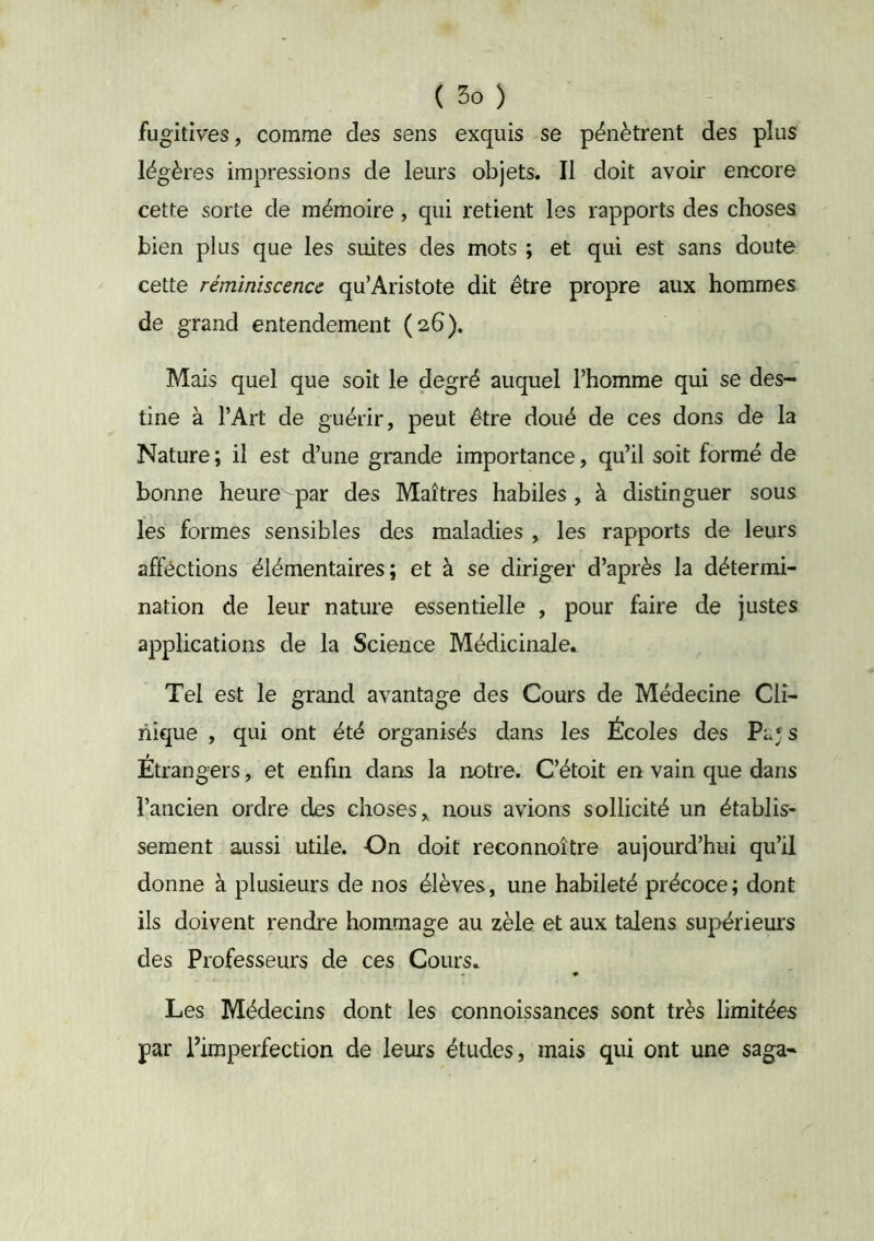 fugitives, comme des sens exquis se pénètrent des plus légères impressions de leurs objets. Il doit avoir encore cette sorte de mémoire, qui retient les rapports des choses bien plus que les suites des mots ; et qui est sans doute cette réminiscence qu’Aristote dit être propre aux hommes de grand entendement (26). Mais quel que soit le degré auquel l’homme qui se des- tine à l’Art de guérir, peut être doué de ces dons de la Nature ; il est d’une grande importance, qu’il soit formé de bonne heure par des Maîtres habiles , à distinguer sous les formes sensibles des maladies , les rapports de leurs affections élémentaires; et à se diriger d’après la détermi- nation de leur nature essentielle , pour faire de justes applications de la Science Médicinale. Tel est le grand avantage des Cours de Médecine Cli- nique , qui ont été organisés dans les Écoles des Pa; s Étrangers, et enfin dans la notre. C’étoit en vain que dans l’ancien ordre des choses,, nous avions sollicité un établis- sement aussi utile. On doit reconnoître aujourd’hui qu’il donne à plusieurs de nos élèves, une habileté précoce; dont ils doivent rendre hommage au zèle et aux talens supérieurs des Professeurs de ces Cours. Les Médecins dont les connoissances sont très limitées par l’imperfection de leurs études, mais qui ont une saga*