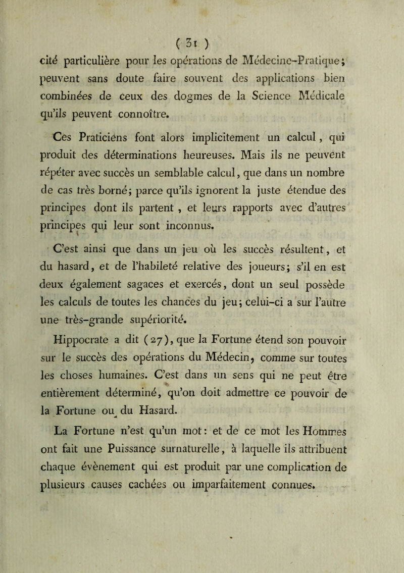 cité particulière pour les opérations de rdédeciae-Pratique ; peuvent sans doute faire souvent des applications bien combinées de ceux des dogmes de la Science Médicale qu’ils peuvent connoître. Ces Praticiens font alors implicitement un calcul, qui produit des déterminations heureuses. Mais ils ne peuvent répéter avec succès un semblable calcul, que dans un nombre de cas très borné; parce qu’ils ignorent la juste étendue des principes dont ils partent , et leurs rapports avec d’autres principes qui leur sont inconnus. C’est ainsi que dans un jeu ou les succès résultent, et du hasard, et de l’habileté relative des joueurs; s’il en est deux également sagaces et exercés, dont un seul possède les calculs de toutes les chances du jeu ; celui-ci a sur l’autre une très-grande supériorité. Hippocrate a dit (27), que la Fortune étend son pouvoir sur le succès des opérations du Médecin j comme sur toutes les choses humaines. C’est dans un sens qui ne peut être entièrement déterminé, qu’on doit admettre ce pouvoir de la Fortune ou^ du Hasard. La Fortune n’est qu’un mot: et de ce mot les Hommes ont fait une Puissance surnaturelle, à laquelle ils attribuent chaque évènement qui est produit par une complication de plusieurs causes cachées ou imparfaitement connues.