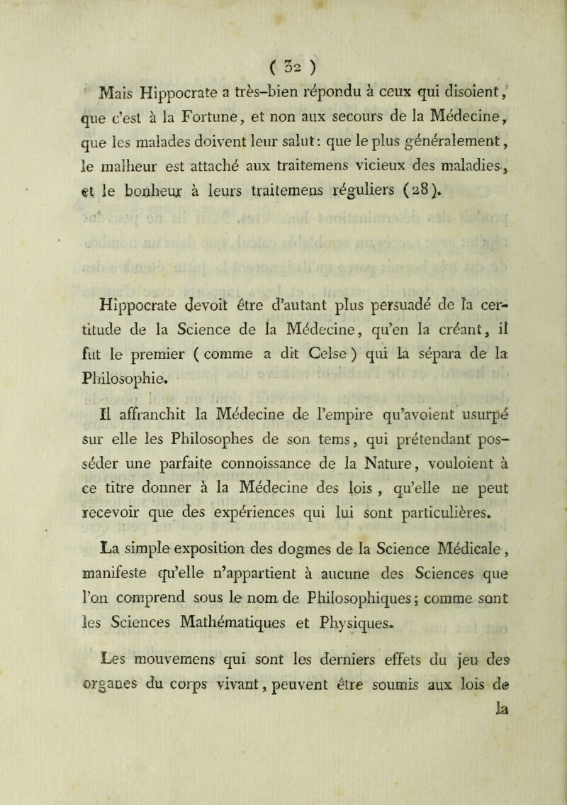 Mais Hippocrate a très-bien répondu à ceux qui disoient que c’est à la Fortune, et non aux secours de la Médecine, que les malades doivent leur salut : que le plus généralement, le malheur est attaché aux traitemens vicieux des maladies, et le bonheur à leurs traitemens réguliers (^8)* Hippocrate devoit être d’autant plus persuadé de la cer- titude de la Science de la Médecine, qu’en la créant, il fut le premier ( comme a dit Celse ) qui la sépara de la Philosophie* Il affranchit la Médecine de l’empire qu’avoient usurpé sur elle les Philosophes de son tems, qui prétendant pos- séder une parfaite connoissance de la Nature, vouloient à ce titre donner à la Médecine des lois , qu’elle ne peut recevoir que des expériences qui lui sont particulières. La simple exposition des dogmes de la Science Médicale, manifeste qu’elle n’appartient à aucune des Sciences que l’on comprend sous le nom de Philosophiques; comme sont les Sciences Mathématiques et Physiques* Les mouvemens qui sont les derniers effets du jeu des organes du corps vivant, peuvent être soumis aux lois de la
