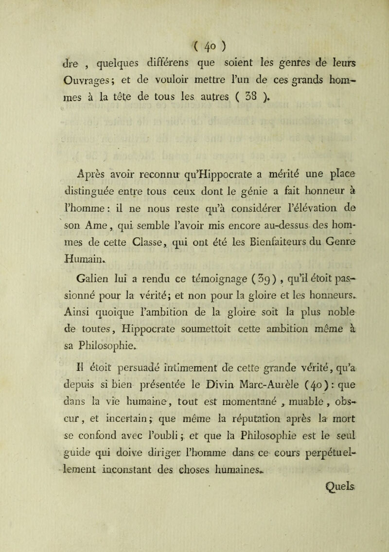 dre , quelques différens que soient les genres de leurs Ouvrages ; et de vouloir mettre l’un de ces grands hom^ mes à la tête de tous les autres ( 58 )» Après avoir reconnu qu’Hippocrate a mérité une place distinguée entre tous ceux dont le génie a fait honneur à l’homme : il ne nous reste qu’à considérer l’élévation de son Ame, qui semble l’avoir mis encore au-dessus des hom- mes de cette Classe, qui ont été les Bienfaiteurs du Genre Humain^ Galien lui a rendu ce témoignage (Sq) , qu’il étoit pas- sionné pour la vérité; et non pour la gloire et les honneurs* Ainsi quoique l’ambition de la gloire soit la plus noble de toutes, Hippocrate soumettoit cette ambition même à sa Philosophie» Il étoit persuadé intimement de cette grande vérité, qu’a depuis si bien présentée le Divin Marc-Auièie (40): que dans la vie humaine, tout est momentané , muable, obs- cur , et incertain ; que même la réputation après la mort se confond avec l’oubli ; et que la Philosophie est le seul guide qui doive diriger l’horame dans ce cours perpétuel- lement inconstant des choses humaines- Quels